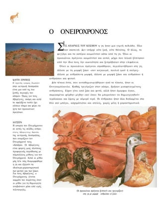 Ο       ΟΝΕΙΡΟΧΡΟΝΟΣ
                                          1
                                      Σ   ΤΙΣ ΑΠΑΡΧΕΣ ΤΟΥ ΚΟΣΜΟΥ η γη ήταν μια γυμνή πεδιάδα. Όλα
                                          ήταν σκοτεινά. Δεν υπήρχε ούτε ζωή, ούτε θάνατος. Ο ήλιος, το
                                      φεγγάρι και τα αστέρια κοιμούνταν κάτω α π ό τη γη. Όλοι οι
                                      προαιώνιοι πρόγονοι κοιμούνταν και αυτοί, μέχρι που τελικά ξύπνησαν
                                      από την ίδια τους την αιωνιότητα και ξεπρόβαλαν στην επιφάνεια.
                                       Ό τ α ν οι προαιώνιοι πρόγονοι σηκώθηκαν, περιπλανήθηκαν στη γη,
                                      άλλοτε με τη μορφή ζώου -σαν καγκουρό, πουλιά εμού ή σ α ύ ρ ε ς -
                                      άλλοτε με ανθρώπινη μορφή, άλλοτε με μ ο ρ φ ή ζώου και ανθρώπου ή
                                ανθρώπου και φυτού.
ΚΑΥΤΗ ΕΡΗΜΟΣ
Η αχανής ερημος Σιμπσον          Δύο τέτοια όντα, που αυτοδημιουργήθηκαν α π ό το τίποτα, ήταν οι
στην κεντρική Αυστραλία         Ουνγκαμπίκουλα. Καθώς τριγύριζαν στον κόσμο, βρήκαν μισοφτιαγμένους
είναι μια από τις πιο           ανθρώπους. Είχαν γίνει α π ό ζώα και φυτά, αλλά ήταν άμορφοι όγκοι,
ζεστές περιοχές του
κόσμου. Όμως για τους           σωριασμένοι φύρδην μίγδην εκεί ό π ο υ θα μπορούσαν να δημιουργηθούν
Αβορίγινες, ακόμη και αυτό      νερόλακκοι και λίμνες με αλμυρό νερό. Οι άνθρωποι ήταν όλοι διπλωμένοι στα
το αφιλόξενο τοπίο έχει         δύο σαν μπόγοι, ασχημάτιστοι και ατελείς, χωρίς μέλη ή χαρακτηριστικά.
κάποιο νόημα και φέρει τα
ίχνη των προαιώνιων
προγόνων.



ΑΛΤΣΕΡΑ
Η ιστορία του Ονειρόχρονου
σε αυτές τις σελίδες ανήκει
ο τ ο υ ς Αβοριγινεςς Αραντα,
της κεντρικής Αυστραλίας,
που ονομάζουν τον
Ονειρόχρονό τους
«Αλτσέρα». Οι Αβορίγινες
είναι φορείς μιας πλούσιας
προφορικής παράδοσης με
πάμπολλους μύθους για τον
Ονειρόχρονό. Αυτοί οι μύθοι
μάς λένε πώς διαμορφώθηκε
η γη και εξηγούν τα
ιδιαίτερα χαρακτηριστικά
των φυτών και των ζώων.
Για τους Αβορίγινες, ο
Ονειρόχρονος γίνεται
κομμάτι του παρόντος όταν
οι μύθοι για τη δημιουργία
αναβιώνουν μέσα από ιερές
τελετουργίες.                                         Οι προαιώνιοι πρόγονοι ξυπνούν και τριγυρίζουν
                                                            στη γη με μορφή ανθρώπου ή ζώου
 