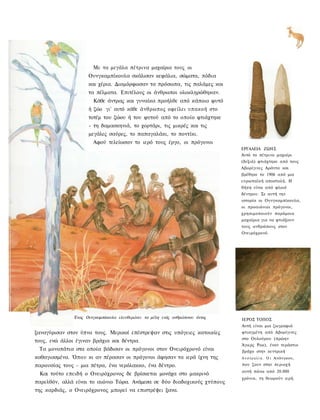 Με τα μεγάλα πέτρινα μαχαίρια τους ; οι
                     Ουνγκαμπίκουλα σκάλισαν κεφάλια, σώματα, πόδια
                     και χέρια. Διαμόρφωσαν τα πρόσωπα, τις παλάμες και
                     τα πέλματα. Επιτέλους οι άνθρωποι ολοκληρώθηκαν.
                        Κάθε άντρας και γυναίκα προήλθε από κάποιο φυτό
                     ή ζώο γι' αυτό κάθε άνθρωπος οφείλει υπακοή στο
                     τοτέμ του ζώου ή του φυτού από το οποίο φτιάχτηκε
                     - τη δαμασκηνιά, το χορτάρι, τις μικρές και τις
                     μεγάλες σαύρες, το παπαγαλάκι, το ποντίκι.
                        Αφού τελείωσαν το ιερό τους έργο, οι πρόγονοι
                                                                               ΕΡΓΑΛΕΙΑ ΖΩΗΣ
                                                                               Αυτό το πέτρινο μαχαίρι
                                                                               (δεξιά) φτιάχτηκε από τους
                                                                               Αβορίγινες Αράντα και
                                                                               βρέθηκε το 1906 από μια
                                                                               ευρωπαϊκή αποστολή. Η
                                                                               θήκη είναι από φλοιό
                                                                               δέντρου. Σε αυτή την
                                                                               ιστορία οι Ουνγκαμπίκουλα,
                                                                               οι προαιώνιοι πρόγονοι,
                                                                               χρησιμοποιούν παρόμοια
                                                                               μαχαίρια για να φτιάξουν
                                                                               τους ανθρώπους στον
                                                                               Ονειρόχρονό.




               Ένας Ουνγκαμπίκουλα ελευθερώνει τα μέλη ενός ανθρώπινου όντος   ΙΕΡΟΣ ΤΟΠΟΣ
                                                                               Αυτή είναι μια ζωγραφιά
ξαναγύρισαν στον ύπνο τους. Μερικοί επέστρεψαν στις υπόγειες κατοικίες         φτιαγμένη από Αβορίγινες
                                                                               στο Ουλούρου (πρώην
τους, ενώ άλλοι έγιναν βράχια και δέντρα.
                                                                               Άγιερς Ροκ), έναν τεράστιο
 Τα μονοπάτια στα οποία βάδισαν οι πρόγονοι στον Ονειρόχρονό είναι             βράχο στην κεντρική
καθαγιασμένα. Όπου κι αν πέρασαν οι πρόγονοι άφησαν τα ιερά ίχνη της           Α υ σ τ ρ α λ ί α . Ο ι Ανάνγκου,

παρουσίας τους - μια πέτρα, ένα νερόλακκο, ένα δέντρο.                         που ζουν στην περιοχή
                                                                               αυτή πάνω από 20.000
 Και τούτο επειδή ο Ονειρόχρονος δε βρίσκεται μονάχα στο μακρινό
                                                                               χρόνια, τη θεωρούν ιερή.
παρελθόν, αλλά είναι το αιώνιο Τώρα. Ανάμεσα σε δύο διαδοχικούς χτύπους
της καρδιάς, ο Ονειρόχρονος μπορεί να επιστρέψει ξανα.
 