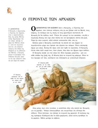 Ο ΓΕΡΟΝΤΑΣ ΤΩΝ ΑΡΧΑΙΩΝ

Ο ΔΗΜΙΟΥΡΓΟΣ
Ο Κουμούς ο Δημιουργός,
ο Γέροντας των Αρχαίων,
                             Ο     ΔΗΜΙΟΥΡΓΟΣ ΤΟΥ ΚΟΣΜΟΥ ήταν ο Κουμούς, ο Γέροντας των
                                   Αρχαίων, που έσπειρε σπόρους στη γη και ζήτησε από τα Βουνά, τους
                             λόφους, τα ποτάμια και τις πηγές να τους φροντίζουν παντοτινά. Ο
είναι ο σημαντικότερος       Κουμούς δε θα πεθάνει ποτέ. Τίποτε δεν μπορεί να τον σκοτώσει, επειδή ο
θεός της φυλής Μόντοκ.
                             λαμπερός δίσκος που έχει στην πλάτη του τον ξαναφέρνει πάντα στη ζωή.
Αυτός δημιούργησε όλο
τον κόσμο, έφτιαξε τη        Τώρα ζει στον ουρανό, αλλά κάποτε κατοικούσε εδώ, στη γη.
χώρα των Μόντοκ ειδικά        Κάποια μέρα ο Κουμούς εγκατέλειψε τη σκηνή του και άρχισε να
γι' αυτό τον περιούσιο       περιπλανιέται μέχρι που έφτασε στα πέρατα του κόσμου. Όταν επέστρεψε,
λαό του, και σκόρπισε
σπόρους στα εδάφη της.
                             έφερε μια κόρη. Κανείς δεν ξέρει από πού ήρθε το κοριτσάκι. Ο Κουμούς
Σύμφωνα με τη μυθολογία      έλειπε τόσο πολύ καιρό που, όταν γύρισε, όλοι όσοι τον ήξεραν είχαν πεθάνει.
των Μόντοκ, ο Κουμούς         Ο Κουμούς έραψε για την κόρη του δέκα όμορφες φορεσιές - μία για
μπορεί να ξαναφέρει έναν
                             κάθε στάδιο της ζωής της. Η δέκατη ήταν το νεκρικό της φόρεμα. Ήταν το
άνθρωπο στη ζωή, αρκεί
να του έχει απομείνει έστω
                             πιο όμορφο απ' όλα, καστόρινο και στολισμένο με γυαλιστερά όστρακα.
και μία τρίχα στο κεφάλι.
                                       Ο Κονμούς ράβει
                                    φορεσιές για τη κόρη
                                   του: μία για κάθε στάδιο
                                         της ζωής της



        Ο Κονμούς
    επιστρεφει από το
  ταξίδι τον στα πέρατα
     τον κόσμου μαζί
       με μια κόρη




                              Λίγες μέρες πριν γίνει γυναίκα, η κοπελίτσα πήγε στη σκηνή του Κουμούς
                             για να χορέψει. Ύστερα αποκοιμήθηκε και ονειρεύτηκε ότι σύντομα θα
                             πέθαινε. Όταν ξύπνησε, του ζήτησε τη νεκρική της φορεσιά. Ο πατέρας της
                             της πρόσφερε διαδοχικά όλα τα άλλα φορέματα, αλλά εκείνη αρνήθηκε να
                             τα φορέσει. Ήθελε μονάχα το σάβανο.
 