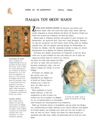 ΜΥΘΟΙ ΓΙΑ     ΤΗ ΔΗΜΙΟΥΡΓΙΑ             Ινδιάνοι,      Ναβάχο




                           ΠΑΙΔΙΑ ΤΟΥ ΘΕΟΥ ΗΛΙΟΥ

                                Ζ      ΟΥΜΕ ΣΤΟΝ ΠΕΜΠΤΟ ΚΟΣΜΟ. Οι πρόγονοι μας ζούσαν στον
                                       τέταρτο κόσμο, κάτω από αυτόν όπου ζούμε τώρα, ώσπου ήρθε μια
                                μεγάλη πλημμύρα με κύματα θεόρατα σαν βουνά. Οι πρόγονοι άνοιξαν μια
                                τρύπα στον ουρανό και κατέφυγαν στο δικό μας κόσμο.
                                  Κάποια μέρα οι άνθρωποι άκουσαν από μακριά το αχνό «γιο-χο-χο» του
                                Χαστσεγιάλτι, του ομιλούντα θεού. Σιγά σιγά ο ήχος δυνάμωσε. Άκουσαν
                                τον ήχο των μοκασινιών του θεού ώσπου τελικά εκείνος ήρθε και στάθηκε
                                μπροστά τους. Από ένα κομμάτι τιρκουάζ έφτιαξε την Εστσανάτλεχι, τη
                                Γυναίκα που Αλλάζει. Από δύο καλαμπόκια έφτιαξε το Αγόρι του Λευκού
                                Καλαμποκιού και το Κορίτσι του Κίτρινου Καλαμποκιού.
                                  Η Γυναίκα που Αλλάζει παντρεύτηκε τον Τσοχανοάι, το θεό του ήλιου,
                                αυτόν που τη μέρα κουβαλά τον ήλιο στην πλάτη του και τη νύχτα τον
                                 κρεμά στο δυτικό τοίχο του σπιτιού του. Εκείνος
ΖΩΓΡΑΦΙΚΗ ΜΕ ΑΜΜΟ
Αυτή η κουβέρτα των            της έχτισε ένα σπίτι πέρα μακριά στη δύση,
Ναβάχο διακοσμείται με μια     εκεί όπου ζει τώρα. Από εκεί φυσούν οι
ζωγραφιά από άμμο. Δείχνει     δροσερές ανοιξιάτικες αύρες· από εκεί
δύο αγίους -ίσως το Αγόρι
                               έρχεται η βροχή που ποτίζει τη γη των
του Λευκού Καλαμποκιού
και το Κορίτσι του Κίτρινου    Ναβάχο.
Καλαμποκιού- με το ιερό         Η Γυναίκα που Αλλάζει είχε
φυτό του αραβόσιτου, το
                               δύο καλούς γιους, τον
δώρο τους στους θνητούς.
Οι Ναβάχο πιστεύουν ότι,       Εξολοθρευτή των Εχθρών και
χάρη στις ζωγραφιές αυτές,     το Παιδί του Νερού. Όμως ο
οι άγιοι θεραπεύουν τους       πατέρας τους, ο θεός του
αρρώστους της φυλής.
                               ήλιου, δεν ήθελε ούτε να
Υπάρχουν πάνω από 800
σχέδια. Κάθε λεπτομέρεια       τους βλέπει.
πρέπει να είναι ακριβής, για    Όταν μεγάλωσαν κι έγιναν
να εκδηλωθεί η θεραπευτική     σωστοί λεβέντες, οι δύο νέοι
δύναμη της εικόνας.
                               αποφάσισαν να πάνε να βρουν τον
                                                                               Η Γυναίκα που Αλλάζει γερνά το
                               πατέρα τους και να ζητήσουν τη Βοήθεια
ΓΥΝΑΙΚΑ ΑΡΑΧΝΗ                                                                χειμώνα και ξανανιώνει την άνοιξη
Αυτή η σοφή γυναίκα
                               του για να εξουδετερώσουν τα πολυάριθμα
διδάσκει την τέχνη της         κακά πνεύματα που ταλαιπωρούσαν τους ανθρώπους.
υφαντουργίας. Οι Ναβάχο         Είδαν μια τουλούπα καπνού να ξεπροβάλλει από μια τρύπα στο έδαφος
προστατεύουν τις αράχνες
                               και, κατεβαίνοντας μια σκάλα, έφτασαν σε μια υπόγεια αίθουσα. Εκεί βρήκαν
και τρίβουν ιστούς αράχνης
τα χεράκια των νεογέννητων     τη Γυναίκα Αράχνη, μια πάνσοφη γριά. Αυτή τους είπε πώς να βρουν το
κοριτσιών ώστε, όταν           σπίτι του θεού του ήλιου. Επίσης τους έδωσε ένα ειδικό φυλαχτό για
μεγαλώσουν, να γίνουν          προστασία από κάθε κακό, καθώς και φτερά ζωής από τον αετό που πετά
ακούραστες υφάντρες.
                               ψηλά.
 