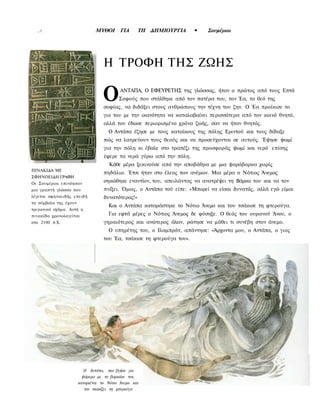 ,.1                          ΜΥΘΟΙ       ΓΙΑ     ΤΗ ΔΗΜΙΟΥΡΓΙΑ       •   Σουμέριοι




                                   Η ΤΡΟΦΗ ΤΗΣ ΖΩΗΣ

                                   Ο       ΑΝΤΑΠΑ, Ο ΕΦΕΥΡΕΤΗΣ της γλώσσας, ήταν ο πρώτος από τους Επτά
                                          Σοφούς που στάλθηκε από τον πατέρα του, τον Έα, το θεό της
                                   σοφίας, να διδάξει στους ανθρώπους την τέχνη του ζην. Ο Έα προίκισε το
                                   γιο του με την ικανότητα να καταλαβαίνει περισσότερα από τον κοινό θνητό,
                                   αλλά του έδωσε περιορισμένο χρόνο ζωής, σαν να ήταν θνητός.
                                     Ο Αντάπα έζησε με τους κατοίκους της πόλης Εριντού και τους δίδαξε
                                   πώς να λατρεύουν τους θεούς και να προσεύχονται σε αυτούς. Έψησε ψωμί
                                   για την πόλη κι έβαλε στο τραπέζι της προσφοράς ψωμί και νερό επίσης
                                   έφερε τα νερά γύρω από την πόλη.
                                     Κάθε μέρα ξεκινούσε από την αποβάθρα με μια ψαρόβαρκα χωρίς
ΠΙΝΑΚΙΔΑ ΜΕ
                                   πηδάλιο. Έτσι ήταν στο έλεος των ανέμων. Μια μέρα ο Νότιος Άνεμος
ΣΦΗΝΟΕΙΔΗ ΓΡΑΦΗ
Οι Σουμέριοι επινόησαν
                                   σηκώθηκε εναντίον, του, απειλώντας να ανατρέψει τη Βάρκα του και να τον
μια γραπτή γλώσσα που              πνίξει. Όμως, ο Αντάπα τού είπε: «Μπορεί να είσαι δυνατός, αλλά εγώ είμαι
λέγεται σφηνοειδής επειδή          δυνατότερος!»
τα σύμβολα της έχουν
                                     Και ο Αντάπα καταράστηκε το Νότιο Άνεμο και του τσάκισε τη φτερούγα.
τριγωνικό σχήμα. Αυτή η
πινακίδα χρονολογείται               Για εφτά μέρες ο Νότιος Άνεμος δε φύσηξε. Ο θεός του ουρανού Άνου, ο
στο 2100 π.Χ.                      γηραιότερος και ανώτερος όλων, ρώτησε να μάθει τι συνέβη στον άνεμο.
                                     Ο υπηρέτης του, ο Ιλαμπράτ, απάντησε: «Άρχοντα μου, ο Αντάπα, ο γιος
                                   του Έα, τσάκισε τη φτερούγα του».




                          Ο Αντάπα, που βγήκε για
                         ψάρεμα με το βαρκάκι τον,
                       καταριέται το Νότιο Άνεμο και
                          τον τσακίζει τη φτερούγα
 