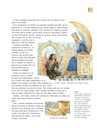 Ο Άνου σηκώθηκε οργισμένος από το θρόνο του και διέταξε να του
φέρουν τον Αντάπα.
  Ο Έα συμβούλεψε τον Αντάπα να εμφανιστεί μπροστά στον Άνου σαν να
βαρυπενθεί, με τα μαλλιά αχτένιστα και τα ρούχα σχισμένα. «Όταν φτάσεις
στην πύλη του ουρανού», πρόσθεσε ο Έα, «θα βρεις τον Ταμούζ να φυλάει
την είσοδο. Θα σε ρωτήσει γιατί πενθείς και θα του απαντήσεις: "Πενθώ
για σένα". Θα γελάσει και θα σ' αφήσει να περάσεις. Όμως να μη δεχτείς
ούτε το ψωμί ούτε το νερό που θα σου
προσφέρουν, γιατί θα είναι το
ψωμί και το νερό του θανάτου».
  Ο Αντάπα ακολούθησε τη
συμβουλή του πατέρα του. Ο
Ταμούζ οδήγησε τον Αντάπα
στον Άνου, το θεό του
ουρανού, και είπε δυο καλά
λόγια γι' αυτόν. Ο Αντάπα ήταν
σεμνός μπροστά στο μεγάλο
θεό κι εξήγησε ότι τσάκισε τη
φτερούγα του ανέμου μόνο και
μόνο επειδή αυτός τον
απείλησε με καταιγίδα.
  Ο Άνου τον άκουσε και τον
συγχώρεσε. Όμως η καρδιά
του θεού ήταν ακόμη βαριά. «Γιατί ο
Έα σ' έστειλε στην άθλια ανθρωπότητα να τη
διδάξεις τους τρόπους των θεών; Γιατί σκοτίζεσαι για   Ο Αντάπα στέκεται σεμνά μπροστά στο μεγάλο θεό Άνου

τους θνητούς; Η ζωή ενός ανθρώπου δεν είναι παρά
ένα ανοιγοκλείσιμο του ματιού του θεού. Έλα, Αντάπα, φάε και πιες το ψωμί
και το νερό της αιώνιας ζωής». Αλλά ο Αντάπα αρνήθηκε το ψωμί και το
                                                                                     ΑΝΟΥ
νερό της ζωής, νομίζοντας ότι ο Άνου του είχε στήσει κάποια παγίδα.                  Ο Άνου ήταν ο πρώτος και
  «Λοιπόν», είπε ο Άνου, «έκανες την επιλογή σου. Μπορούσες να ζήσεις για            σημαντικότερος θεός των
                                                                                     Σουμερίων, ο θεός του
πάντα, αλλά τώρα θα πεθάνεις κάποια
                                                                                     ουρανού και ο κυρίαρχος
μέρα».                                                                               του σύμπαντος. Ζούσε
  Έτσι, ο Αντάπα επέστρεψε στην Εριντού,                                             στον τρίτο ψηλότερο
έχοντας τη γνώση του θανάτου. Αυτός που                                              ουρανό, πολύ μακριά από
                                                                                     τους θνητούς, αλλα ολοι
πραγματικά τον ξεγέλασε και του στέρησε
                                                                                     τον σέβονταν για την
την αιώνια ζωή ήταν ο πατέρας του, ο Έα,                                             κρίση και τη δικαιοσύνη
επειδή ο Έα ήξερε ότι οι θνητοί είναι                                                του. Επίσης ήταν ο

δημιούργημα του χρόνου, ενώ οι θεοί                                                  φύλακας του ψωμιού και
                                                Το ψωμί και το νερό της ζωής         του νερού της ζωής.
υπάρχουν για πάντα.
 