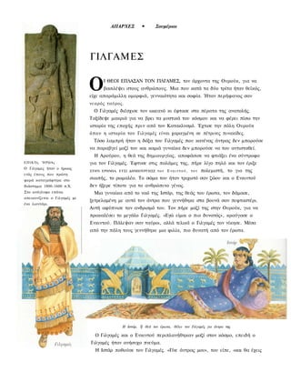 ΑΠΑΡΧΕΣ         •       Σουμέριοι




                              ΓΙΛΓΑΜΕΣ


                              Ο     Ι ΘΕΟΙ ΕΠΛΑΣΑΝ ΤΟΝ ΓΙΛΓΑΜΕΣ, τον άρχοντα της Ουρούκ, για να
                                    βασιλέψει στους ανθρώπους. Μια που κατά τα δύο τρίτα ήταν θεϊκός,
                              είχε απαράμιλλη ομορφιά, γενναιότητα και σοφία. Ήταν περήφανος σαν
                              νεαρός ταύρος.
                                Ο Γιλγαμές διέσχισε τον ωκεανό κι έφτασε στα πέρατα της ανατολής.
                              Ταξίδεψε μακριά για να βρει τα μυστικά του κόσμου και να φέρει πίσω την
                              ιστορία της εποχής πριν από τον Κατακλυσμό. Έχτισε την πόλη Ουρούκ
                              ό π ο υ η ιστορία του Γιλγαμές είναι χαραγμένη σε πέτρινες πινακίδες.
                                Τόσο λαμπρή ήταν η δόξα του Γιλγαμές που κανένας άντρας δεν μπορούσε
                              να παραβγεί μαζί του και καμιά γυναίκα δεν μπορούσε να του αντισταθεί.
                                Η Αρούρου, η θεά της δημιουργίας, αποφάσισε να φτιάξει ένα σύντροφο
ΕΠΙΚΌς   ΉΡΩΑς                για τον Γιλγαμές. Έφτυσε στις παλάμες της, πήρε λίγο πηλό και τον έριξε
Ο Γιλγαμες ήταν ο ήρωας
                              ΣΤΗΝ ΕΡΗΜΙΑ. ΕΤΣΙ ΔΗΜΙΟΥΡΓΗΣΕ τ ο ν    Ενκιντού, τον     πολεμιστή, το γιο της
ενός έπους που πρώτη
φορά καταγράφτηκε στο
                              σιωπής, το ρωμαλέο. Το σώμα του ήταν τριχωτό σαν ζώου και ο Ενκιντού
διάστημα 1800-1600 π.Χ.       δεν ήξερε τίποτε για το ανθρώπινο γένος.
Στο ανάγλυφο επάνω              Μια γυναίκα από το ναό της Ιστάρ, της θεάς του έρωτα, τον δάμασε,
απεικονίζεται ο Γιλγαμές με
                              ξετρελαμένη με αυτό τον άντρα που γεννήθηκε στα βουνά σαν πεφταστέρι.
ένα λιοντάρι.
                              Αυτή αφύπνισε τον ανδρισμό του. Τον πήρε μαζί της στην Ουρούκ, για να
                              προκαλέσει το μεγάλο Γιλγαμές. «Εγώ είμαι ο πιο δυνατός», κραύγασε ο
                              Ενκιντού. Πάλεψαν σαν ταύροι, αλλά τελικά ο Γιλγαμές τον νίκησε. Μέσα
                              από την πάλη τους γεννήθηκε μια φιλία, πιο δυνατή από τον έρωτα.




                                             Η Ιστάρ, Ϊ[ θεά τον έρωτα, θέλει τον Γιλγαμές για άντρα της

                                Ο Γιλγαμές και ο Ενκιντού περιπλανήθηκαν μαζί στον κόσμο, επειδή ο
                              Γιλγαμές ήταν ανήσυχο πνεύμα.
                                Η Ιστάρ ποθούσε τον Γιλγαμές. «Γίνε άντρας μου», του είπε, «και θα έχεις
 