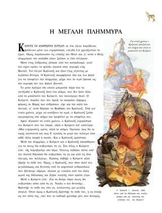 Η ΜΕΓΑΛΗ ΠΛΗΜΜΥΡΑ

Κ   ΑΠΟΤΕ ΟΙ ΑΝΘΡΩΠΟΙ ΖΟΥΣΑΝ σε ένα γήινο παράδεισο.
    Δούλευαν μόνο για ευχαρίστηση, επειδή ό,τι χρειάζονταν το
είχαν. Όμως παράκουσαν τις εντολές του Θεού και γι' αυτό ο Θεός
πλημμύρισε την κοιλάδα όπου ζούσαν κι έτσι πνίγηκαν.
 Μόνο ένας άνθρωπος γλίτωσε από τον κατακλυσμό, γιατί
τον είχαν ορίσει να φυλάει σκοπιά στην κορυφή ενός
Βουνού. Τον έλεγαν Κράνιατζ και ήταν ένας γίγαντας με
τεράστια δύναμη. Ο Κράνιατζ σκαρφάλωνε όλο και πιο ψηλά
για να αποφύγει την πλημμύρα, μέχρι που το νερό έφτασε ως
την κορυφή του πιο ψηλού βουνού.
 Το μόνο πράγμα στο οποίο μπορούσε τώρα πια να
γαντζωθεί ο Κράνιατζ ήταν ένα κλήμα, που δεν ήταν άλλο
από το μπαστούνι του Κούρεντ, του πανούργου θεού. Ο
Κούρεντ, παρόλο που του άρεσε να σκαρώνει άσχημες
φάρσες σε Βάρος των ανθρώπων, είχε και την καλή του
πλευρά, γι' αυτό δέχτηκε να Βοηθήσει τον Κράνιατζ. Έτσι για
εννέα χρόνια, μέχρι να κατέβουν τα νερά, ο Κράνιατζ ζούσε
κρεμασμένος στο κλήμα και τρεφόταν με τα σταφύλια του.
 Αφού πέρασαν τα εννέα χρόνια, ο Κράνιατζ ευχαρίστησε
τον Κούρεντ που τον έσωσε, αλλά ο Κούρεντ τού απάντησε:
«Μην ευχαριστείς εμένα, αλλά το κλήμα. Ορκίσου πως θα το
τιμάς παντοτινά και πως θ' αγαπάς το χυμό του πιότερο από
κάθε άλλη τροφή ή πιοτό». Και ο Κράνιατζ ορκίστηκε.
 Μετά την πλημμύρα, ο Κούρεντ και ο Κράνιατζ τσακώθηκαν
για το ποιος θα κυβερνήσει τη γη. Στο τέλος ο Κούρεντ
είπε: «Ας παραβγούμε στο άλμα. Όποιος πηδήσει πάνω από
την πλατιά θάλασσα θα κυβερνήσει τη γη και από τις δύο
πλευρές του πελάγους». Πρώτος πήδηξε ο Κούρεντ αλλά
έβρεξε το πόδι του. Όμως, ο Κράνιατζ, που ήταν πολύ πιο
μεγαλόσωμος και δυνατός από τα καχεκτικά ανθρωπάκια
που βλέπουμε σήμερα, πέρασε με ευκολία από την άλλη
μεριά της θάλασσας και βγήκε νικητής στον πρώτο γύρο.
 Μετά ο Κούρεντ είπε: «Για να δούμε τώρα ποιος θα
κυβερνήσει κάτω από τη γη. Νικάει ο πιο δυνατός».
Βρόντηξε το πόδι του στη γη, ανοίγοντας μια μεγάλη
                                                                    Ο   Κράνιατζ ο   γίγαντας   πηδά
σπηλιά. Όταν όμως ο Κράνιατζ βρόντηξε το πόδι του, η γη άνοιξε
                                                                  πάνω από τη θάλασσα και ανοίγει
ως τον πάτο της, εκεί που το καθαρό χρυσάφι ρέει σαν ποταμός.       χάσμα στη γη, νικώντας τον
                                                                     αντίπαλο του, τον Κούρεντ
 