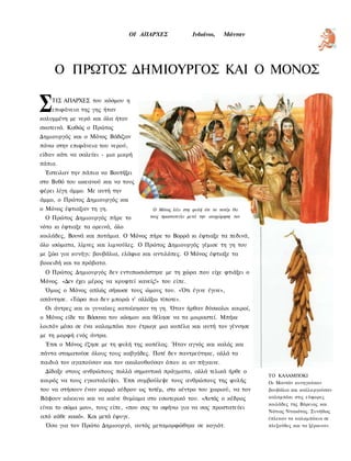 ΟΙ ΑΠΑΡΧΕΣ              Ινδιάνοι,    Μάνταν




     Ο ΠΡΩΤΟΣ ΔΗΜΙΟΥΡΓΟΣ ΚΑΙ Ο ΜΟΝΟΣ

Σ   ΤΙΣ ΑΠΑΡΧΕΣ του κόσμου η
    επιφάνεια της γης ήταν
καλυμμένη με νερό και όλα ήταν
σκοτεινά. Καθώς ο Πρώτος
Δημιουργός και ο Μόνος Βάδιζαν
πάνω στην επιφάνεια του νερού,
είδαν κάτι να σαλεύει - μια μικρή
πάπια.
 Έστειλαν την πάπια να Βουτήξει
στο Βυθό του ωκεανού και να τους
φέρει λίγη άμμο. Με αυτή την
άμμο, ο Πρώτος Δημιουργός και
ο Μόνος έφτιαξαν τη γη.                 Ο Μόνος λέει στη φυλή ότι το τοτέμ θα
 Ο Πρώτος Δημιουργός πήρε το           τους προστατεύει μετά την αναχώρηση τον

νότο κι έφτιαξε τα ορεινά, όλο
κοιλάδες, Βουνά και ποτάμια. Ο Μόνος πήρε το Βορρά κι έφτιαξε τα πεδινά,
όλο ισώματα, λίμνες και λιμνούλες. Ο Πρώτος Δημιουργός γέμισε τη γη του
με ζώα για κυνήγι: βουβάλια, ελάφια και αντιλόπες. Ο Μόνος έφτιαξε τα
βοοειδή και τα πρόβατα.
 Ο Πρώτος Δημιουργός δεν εντυπωσιάστηκε με τη χώρα που είχε φτιάξει ο
Μόνος. «Δεν έχει μέρος να κρυφτεί κανείς!» του είπε.
 Όμως ο Μόνος απλώς σήκωσε τους ώμους του. «Ότι έγινε έγινε»,
απάντησε. «Τώρα πια δεν μπορώ ν' αλλάξω τίποτε».
 Οι άντρες και οι γυναίκες κατοίκησαν τη γη. Όταν ήρθαν δύσκολοι καιροί,
ο Μόνος είδε τα Βάσανα του κόσμου και θέλησε να τα μοιραστεί. Μπήκε
λοιπόν μέσα σε ένα καλαμπόκι που έτρωγε μια κοπέλα και αυτή τον γέννησε
με τη μορφή ενός άντρα.
 Έτσι ο Μόνος έζησε με τη φυλή της κοπέλας. Ήταν αγνός και καλός και
πάντα σταματούσε όλους τους καβγάδες. Ποτέ δεν παντρεύτηκε, αλλά τα
παιδιά τον αγαπούσαν και τον ακολουθούσαν όπου κι αν πήγαινε.
 Δίδαξε στους ανθρώπους πολλά σημαντικά πράγματα, αλλά τελικά ήρθε ο
                                                                                 ΤΟ ΚΑΛΑΜΠΟΚΙ
καιρός να τους εγκαταλείψει. Έτσι συμβούλεψε τους ανθρώπους της φυλής            Οι Μαντάν κυνηγούσαν
του να στήσουν έναν κορμό κέδρου ως τοτέμ, στο κέντρο του χωριού, να τον         βουβάλια και καλλιεργούσαν
Βάψουν κόκκινο και να καίνε θυμίαμα στο εσωτερικό του. «Αυτός ο κέδρος           καλαμπόκι στις εύφορες
                                                                                 κοιλάδες της Βόρειας και
είναι το σώμα μου», τους είπε, «που σας το αφήνω για να σας προστατεύει
                                                                                 Νότιας Ντακότας. Συνήθως
από κάθε κακό». Και μετά έφυγε.                                                  έπλεκαν τα καλαμπόκια σε
  Όσο για τον Πρώτο Δημιουργό, αυτός μεταμορφώθηκε σε κογιότ.                    πλεξούδες και τα ξέραιναν.
 