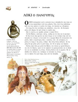 » « *
                                  ΟΙ   ΑΠΑΡΧΕΣ      •     Σκανδιναβία




                             ΛΟΚΙ Ο ΠΑΝΟΎΡΓΟς

                             Ο     Ι ΘΕΟΙ ανησυχούσαν γιατί η κατοικία τους η Ασγάρδη δεν είχε τείχη για
                                  να τους προφυλάξουν από τους εχθρούς. Έτσι, όταν ένας καβαλάρης
                             ήρθε και τους πρότεινε να χτίσει ένα τείχος, τον άκουσαν με ενδιαφέρον.
                              «Το τείχος θα είναι πανύψηλο και απόρθητο», τους είπε. «Σε δεκαοχτώ
                             μήνες από σήμερα, θα έχετε ήσυχο το κεφάλι σας».
                              «Και τι γυρεύεις για αμοιβή;» ρώτησε ο σοφός Όντιν.
                               «Τη θεά Φράια», απάντησε ο ξένος, «καθώς και τον ήλιο και το φεγγάρι».
                               Οι θεοί έγιναν έξω φρενών και ήταν έτοιμοι να τον πετάξουν έξω από την
                             Ασγαρδη που τόλμησε να διανοηθεί ότι η όμορφη Φράια θα παντρευόταν ένα
Η ΩΡΑΙΑ ΦΡΑΪΑ                χτίστη. Αλλά ο παμπόνηρος Λόκι, ο τρίκστερ, είπε: «Αν καταφέρεις να
Η Φράια, η θεά της
                             χτίσεις το τείχος σ' έξι μήνες, εντάξει». Και στους θεούς ψιθύρισε: «Σε έξι
μαγείας, της γονιμότητας
και του έρωτα στη
                             μήνες θα έχει χτίσει μόνο το μισό τείχος, που θα το έχουμε και τζάμπα».
σκανδιναβική μυθολογία,        Ο ξένος έριξε άλλη μια ματιά στη Φράια, που έκλαιγε με χρυσά δάκρυα,
ήταν τόσο όμορφη που όλα     και είπε ότι δέχεται, αρκεί να τον αφήσουν να χρησιμοποιήσει και το άλογο
τα στολιδια πήραν το όνομα
                             του για να κουβαλήσει τις πέτρες. Ο ξένος δούλευε όλο το χειμώνα. Με τη
της. Σε αυτό το κρεμαστό
κόσμημα των Βίκινγκ η
                             βοήθεια του αλόγου του, κατάφερε να πελεκήσει τις πέτρες
Φράια φορά το περιλαίμιο     και να υψώσει ένα γερό τείχος γύρω από την Ασγάρδη.
Μπρισινγκάμεν στους
ώμους της.
 