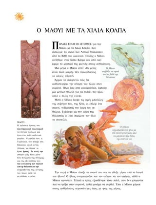 Ο ΜΑΟΥΙ ΜΕ ΤΑ ΧΙΛΙΑ ΚΟΛΠΑ

                           Π    ΟΛΛΕΣ ΕΙΝΑΙ ΟΙ ΙΣΤΟΡΙΕΣ για τον
                                Μάουι με τα Χίλια Κόλπα, που
                           ανέλκυσε τα νησιά των Νότιων Θαλασσών
                           από το Βυθό του ωκεανού. Επίσης ο Μάουι
                           κατέβηκε στον Κάτω Κόσμο και από εκεί
                           έφερε το μυστικό της φωτιάς στους ανθρώπους.
                            Μια μέρα ο Μάουι είπε: «Οι μέρες
                           είναι πολύ μικρές, δεν προλαβαίνεις
                           να κάνεις τίποτε!»
                            Άρχισε να σκέφτεται πώς θα
                           καθυστερήσει την κίνηση του ήλιου στον
                           ουρανό. Πήρε ίνες από κοκοφοίνικα, έφτιαξε
                           μια μεγάλη θηλειά για να πιάσει τον ήλιο,
                           αλλά ο ήλιος την έκαψε.
                             Μετά ο Μάουι έκοψε τις ιερές μπούκλες
                           της συζύγου του, της Χίνα, κι έπλεξε ένα
                           σκοινί, τυλίγοντας την άκρη του σε
                           θηλεια. Ταξιδεψε ως την ακρη της
                           θάλασσας κι εκεί περίμενε τον ήλιο
                           να ανατείλει.
ΜΑΟΥΙ
Ο τρίκστερ ήρωας του
πολυνησιακού πολιτισμού
γεννήϋηκε πρόωρα και
ήταν ένα πολύ ασθενικό
μωράκι. Η μητέρα του, η
Ταράνγκα, τον πέταξε στη
θάλασσα, αλλά αυτός
γλίτωσε, μεγάλωσε κι
έγινε ήρωας. Σε αυτή την
ιστορία μάς δίνει μόνο
δύο δείγματα της δύναμης
και της εξυπνάδας του:
την ανέλκυση των νησιών
απο τη θαλασσα και την
επιβράδυνση της κίνησης
του ήλιου ώστε να            Την αυγή ο Μάουι τίναξε το σκοινί του και το τύλιξε γύρω από το λαιμό
μεγαλώσει η μέρα.          του ήλιου! Ο ήλιος σπαρταρούσε και τον ικέτευε να τον αφήσει, αλλά ο
                           Μάουι αρνιόταν. Τελικά ο ήλιος εξασθένησε τόσο πολύ, που δεν μπορούσε
                           πια να τρέξει στον ουρανό, αλλά μονάχα να συρθεί. Έτσι ο Μάουι χάρισε
                           στους ανθρώπους περισσότερες ώρες με φως της μέρας.
 