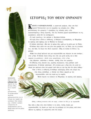 ΙΣΤΟΡΊΕς ΤΟΥ ΘΕΟΥ ΟΥΡΑΝΟΎ


                           Κ   ΑΠΟΤΕ Ο ΚΟΥΑΚΟΥ-ΑΝΑΝΣΕ, η αρσενική αράχνη, πήγε στο θεό
                               ουρανό Νιάνκονπον για να αγοράσει τις ιστορίες του. «Πώς
                           φαντάστηκες ότι μπορείς ν' αγοράσεις τις ιστορίες μου;» είπε
                           αγανακτισμένος ο θεός ουρανός. «Τα πιο πλούσια χωριά προσπάθησαν να τις
                           αγοράσουν, αλλά δεν τα κατάφεραν».
                            «Τι τιμή γυρεύεις;» τον ρώτησε ο Κουάκου-Ανάνσε.
                            «Η τιμή είναι ο Ονίνι ο πύθωνας, η Οσέμπο η λεοπάρδαλη, το Μομπόρο
                           το σμήνος από σφήκες και το Μοάτια το πνεύμα».
                            Ο Ανάνσε απάντησε: «Θα σου τα φέρω όλα, μαζί με τη μάνα μου τη Νσία».
                            Ο Ανάνσε πήγε σπίτι του και είπε στη μητέρα του, τη Νσία, και τη γυναίκα
                           του, την Άσο, τα λόγια του θεού ουρανού. «Πώς να πιάσω το Ονίνι;» τις
                           ρώτησε.
                             «Κόψε ένα κλαρί φοίνικα και μια περικοκλάδα και πήγαινε τα στο ποτάμι»,
                           είπε η Άσο. Ο Ανάνσε έκανε όπως του είπε και μετά αυτός και η Άσο
                           αρχισαν να μαλώνουν. «Αυτό ειναι μακρύτερο», είπε η Άου.
                             «Λες ψέματα», απάντησε ο Ανάνσε. «Αυτός είναι πιο μακρύς».
                             Ο πύθωνας τους άκουσε και, γεμάτος περιέργεια, τους ρώτησε γιατί
                           τσακώνονται. Ο Ανάνσε απάντησε: «Η γυναίκα μου η Άσο λέει ότι αυτό το
                           κλαρί του φοίνικα είναι πιο μακρύ από σένα κι εγώ της λέω ότι κάνει λάθος».
                                Έτσι ο Ονίνι ο πύθωνας τεντώθηκε ολόκληρος πάνω στο κλαρί και,
                                     έτσι όπως απλώθηκε, ο Ανάνσε τον έδεσε σφιχτά με την
                                      περικοκλάδα, από την ουρά ως το κεφάλι.
                                        Μετά έπρεπε να πιάσουν το Μομπόρο, το σμήνος από σφήκες.
ΜΠΑΝΑΝΙΑ
Αυτό το είδος
ευδοκιμεί στην
Αφρική και τις
Δυτικές Ινδίες
και οι καρποί
της
μαγειρεύονται.
Τα μεγάλα φύλλα
της συννά
χρησιμοποιούνται για το
τύλιγμα των τροφών στο
μαγείρεμα. Στην ιστορία
                               Καθώς ο πύθωνας τεντώνεται πάνω στο κλαρί, ο Ανάνσε τον δένει με την περικοκλάδα
μας, ο Ανάνσε η αράχνη
υποκρίνεται ότι            Και πάλι η Άσο είπε στον Ανάνσε τι να κάνει. Αυτός έκοψε μια
προφυλάσσεται από τη
                           νεροκολοκύθα, τη γέμισε με νερό και τη μετέφερε σε ένα μέρος από όπου
βροχή κάτω από ένα φύλλο
μπανανιάς.
                           έβλεπε τις σφήκες να κρέμονται από ένα κλαρί.
 