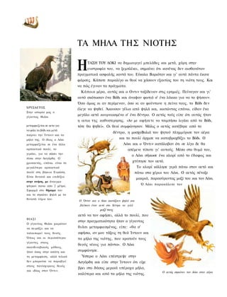 ΤΑ ΜΗΛΑ ΤΗΣ ΝΙΟΤΗΣ

                             Η     ΤΑΣΗ ΤΟΥ ΛΟΚΙ να δημιουργεί μπελάδες και μετά, χάρη στην
                                   ευστροφία του, να ξεμπλέκει, σημαίνει ότι κανένας δεν αισθανόταν
                             πραγματικά ασφαλής κοντά του. Εύκολα Βαριόταν και γι' αυτό πάντα έκανε
                             φάρσες. Κάποτε παραλίγο οι θεοί να χάσουν εξαιτίας του τη νιότη τους. Και
                             να πώς έγιναν τα πράγματα.
                              Κάποια μέρα, αυτός και ο Οντιν ταξίδευαν στις ερημιές. Πείναγαν και γι'
                             αυτό σκότωσαν ένα Βόδι και άναψαν φωτιά σ' ένα λάκκο για να το ψήσουν.
                             Όσο όμως κι αν περίμεναν, όσο κι αν φούντωνε η πείνα τους, το Βόδι δεν
ΧΡΥΣΑΕΤΟΣ
                             έλεγε να ψηθεί. Άκουσαν γέλια από ψηλά και, κοιτώντας επάνω, είδαν ένα
Στην ιστορία μας ο
γίγαντας Θιάσι
                             μεγάλο αετό κουρνιασμένο σ' ένα δέντρο. Ο αετός τούς είπε ότι αυτός ήταν
                             η αιτια της καθυστερησης. «Αν με αφήσετε να τσιμπήσω λιγάκι από το Βόδι,
μεταμφιεζεται σε αετο για    τότε θα ψηθεί». Οι θεοί συμφώνησαν. Μόλις ο αετός κατέβηκε από το
να φάει το βόδι και μετά
                                                       δέντρο, η μοσχοΒολιά του ψητού πλημμύρισε τον αέρα
παίρνει την Ίντουν και τα
μήλα της. Ο ίδιος ο Λόκι                                  και το πουλί άρχισε να καταβροχθίζει το Βόδι. Ο
μεταμφιέζεται σε ένα άλλο                                   Λόκι και ο Όντιν κατάλαβαν ότι σε λίγο δε θα
αρπακτικό πουλί, το                                           απέμενε τίποτε γι' αυτούς. Μέσα στο θυμό του,
γεράκι, για να σώσει την
                                                                 ο Λόκι σήκωσε ένα κλαρί από το έδαφος και
πίσω στην Ασγάρδη. Ο
χρυσαετός, επάνω, είναι το
                                                                 χτύπησε τον αετό.
μεγαλύτερο αρπακτικό                                                  Το κλαρί κόλλησε γερά πάνω στον αετό και
πουλί στη βόρεια Ευρώπη.                                             πάνω στα χέρια του Λόκι. Ο αετός πέταξε
Είναι δυνατό και επιδέξιο
                                                                     μακριά, παρασύροντας μαζί του και τον Λόκι.
στην πτήση, με άνοιγμα
φτερων πανω απο 2 μέτρα.
                                                                        Ό Λόκι παρακάλεσε τον
Εφορμά στο θήραμα του
και το σηκώνει ψηλά με τα
δυνατά νύχια του.
                             Ο Όντιν και ο Λόκι κοιτάζουν ψηλά και
                              βλέπουν έναν αετό στο δέντρο να γελά
                                           μαζί τους
                             αετό να τον αφήσει, αλλά το πουλί, που
ΘΙΑΣΙ
                             στην πραγματικότητα ήταν ο γίγαντας
Ο γίγαντας Θιάσι χαιρόταν
να πειράζει και να           θιάσι μεταμφιεσμένος, είπε: «θα σ'
ταλαιπωρεί τους θεούς.       αφήσω, αν μου τάξεις τη θεά Ίντουν και
Όπως και οι περισσότεροι     τα μήλα της νιότης, που κρατούν τους
γίγαντες στους
                             θεούς νέους για πάντα». Ο Λόκι
σκανδιναβικούς μύθους,
ήταν άσος στην απάτη και     συμφώνησε.
τη μεταμφίεση, αλλά τελικά     Ύστερα ο Λόκι επέστρεψε στην
δεν μπορούσε να παραβγεί     Ασγάρδη και είπε στην Ίντουν ότι είχε
στους πανίσχυρους θεούς
                             βρει στο δάσος μερικά υπέροχα μήλα,
και ιδίως στον Όντιν.                                                              Ο αετός σηκώνει τον Λόκι στον αέρα
                             καλύτερα και από τα μήλα της νιότης.
 