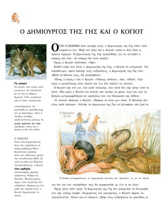 Ο ΔΗΜΙΟΥΡΓΟΣ ΤΗΣ ΓΗΣ ΚΑΙ Ο ΚΟΓΙΟΤ

                             Ο    ΤΑΝ Ο ΚΟΣΜΟΣ ήταν μονάχα νερό, ο Δημιουργός της Γης έπλεε στην
                                  επιφάνεια του. Μαζί του ήταν και ο Κογιότ αυτοί οι δύο ήταν οι
                             πρώτοι αρχηγοί. Ο Δημιουργός της Γης τραγούδησε για να γεννηθεί ο
                             κόσμος και είπε: «Ο κόσμος θα είναι καλός!»
                              Όμως ο Κογιότ απάντησε: «Όχι!»
                              Καθετί καλό που έλεγε ο Δημιουργός της Γης, ο Κογιότ το αναιρούσε. Για
                             παράδειγμα, αφού έφτιαξε τους ανθρώπους, ο Δημιουργός της Γης είπε:
                             «Μετά το θάνατο τους, θα αναστηθούν».
                              «Ποιος ο λόγος;» είπε ο Κογιότ. «Όποιος πεθαίνει, πάει, πέθανε. Εγώ
Το κογιοτ                    είμαι ο μεγαλύτερος στην ηλικία και ό,τι λέω πρέπει να γίνεται».
Το κογιότ, που ανήκει στην    Ο Κογιότ είχε ένα γιο, ένα καλό παλικάρι, που ποτέ δεν είχε φύγει από το
οικογένεια του τσακαλιού,
                             σπίτι. Μια μέρα ο Κογιότ τον έστειλε στο ποτάμι να φέρει νερό και εκεί τα
ζει σε όλη τη Βόρεια
Αμερική. Είναι μικρότερο     βούρλα μεταμορφώθηκαν σε κροταλίες που τον δάγκωσαν και πέθανε.
από το λύκο, παμπόνηρο        «Τι έκανα!» θρήνησε ο Κογιότ. «Παίρνω το λόγο μου πίσω. Ο θάνατος δεν
                             είναι καλό πράγμα». Ικέτεψε το Δημιουργό της Γης να ξαναφέρει στη ζωή το
ευπροσάρμοστο. Οι
προσπάθειες εξολόθρευσης
του με δηλητήριο, όπλα ή
παγίδες συνήθως
αποδεικνύονται μάταιες. Το
κογιότ φαίνεται ότι είναι
εφτάψυχο, οπως και ο
ήρωας αυτού του μύθου.



Ο ΤΡΙΚΣΤΕΡ
Είναι ένας διφορούμενος
θεός που εμφανίζεται σε
πολλες μυθολογιες. Εδω ο
Κογιότ είναι ο τρίκστερ
όλων των ινδιάνικων φυλών
των νοτιοδυτικών ΗΠΑ. Σε
αυτό το μύθο των Μαϊντού
της Καλιφόρνιας, ο Κογιότ
είναι μοχθηρός
καταστροφέας, φορέας
αρρώστιας, θλίψης και
θανάτου. Μερικές φορές,           Τα βούρλα μεταμορφώνονται σε φαρμακερούς κροταλίες που δαγκώνουν το γιο του Κογιότ
όμως, είναι ευεργέτης των
ανθρώπων. Σύμφωνα με ένα     γιο του και του υποσχέθηκε πως θα συμφωνούσε με ό,τι κι αν έλεγε.
μύθο των Λακότα Σιού, ο       Όμως ήταν πολύ αργά. Ο Δημιουργός της Γης δεν μπορούσε να διαγράψει
Κογιότ δημιούργησε το        ό,τι είχε κιόλας συμβεί. Πικραμένος και οργισμένος, ο Κογιότ άρχισε να
άλογο.
                             περιπλανιέται. Όπου και αν πήγαινε, έβαζε τους ανθρώπους σε μπελάδες κι
 