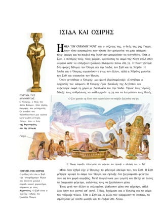 ΙΣΙΔΑ ΚΑΙ ΟΣΙΡΗΣ

                             Η    ΘΕΑ ΤΟΥ ΟΥΡΑΝΟΥ ΝΟΥΤ και ο σύζυγος της, ο θεός της γης Γκεμπ,
                                  ήταν τόσο αγαπημένοι που τίποτε δεν μπορούσε να μπει ανάμεσα
                             τους ακόμη και τα παιδιά της Νουτ δεν μπορούσαν να γεννηθούν. Έτσι ο
                             Σου, ο πατέρας τους, τους χώρισε, κρατώντας το σώμα της Νουτ ψηλά στον
                             ουρανό ώστε να υπάρξουν ζωντανά πλάσματα πάνω στη γη. Η Νουτ γέννησε
                             δύο φορές δίδυμα: τον Όσιρη και την Ίσιδα, τον Σηθ και τη Νέφθυ. Η
                             Ίσιδα και ο Όσιρης αγαπούσαν ο ένας τον άλλον, αλλά η Νέφθυς μισούσε
                             τον Σηθ και αγαπούσε τον Όσιρη.
                              Όταν γεννήθηκε ο Όσιρης, μια φωνή βροντοφώναξε: «Γεννήθηκε ο
                             άρχοντας του κόσμου!» Ο Όσιρης έγινε βασιλιάς της Αιγύπτου και
                             κυβέρνησε σοφά τη χώρα με βασίλισσα του την Ίσιδα. Όρισε τους νόμους,
                             δίδαξε τους ανθρώπους να καλλιεργούν τη γη και να λατρεύουν τους θεούς.
ΠΝΕΥΜΑ ΤΗΣ
ΔΗΜΙΟΥΡΓΙΑΣ
Ο Όσιρης, ο θεός του
Κάτω Κόσμου, ήταν ψηλός,
όμορφος και μελαχρινός.
Οι οπαδοί του
προσδοκούσαν μια αιώνια
ζωή γεμάτη ευτυχία.
Ε π ί σ η ς ήταν ο θ ε ό ς
της δημιουργίας
και της γόνιμης




                                    Ο Όσιρης ταιριάζει τέλεια μέσα στο φέρετρο που έφτιαξε ο αδελφός του, ο Σηθ


ΠΝΕΥΜΑ ΤΗΣ ΣΗΨΗΣ               Μόνο έναν εχθρό είχε ο Όσιρης: το φθονερό αδελφό του, τον Σηθ. Ο Σηθ
Ο μύθος λέει ότι ο Σηθ       μέτρησε κρυφά το σώμα του Όσιρη και έφτιαξε ένα ζωγραφιστό φέρετρο
είχε ανοιχτόχρωμο δέρμα      που να τον χωρά ακριβώς. Μετά διοργάνωσε μια γιορτή και έδειξε σε όλους
και κόκκινα μαλλιά -
                             το θαυμαστό φέρετρο, καλώντας τους να ξαπλώσουν μέσα.
σημάδι κακού χαρακτήρα,
σύμφωνα με τους                Ένας μετά τον άλλον οι καλεσμένοι ξάπλωσαν μέσα στο φέρετρο, αλλά
Αιγυπτίους. Ο Σηθ είναι ο    όλοι ήταν πιο κοντοί απ' αυτό. Τέλος, δοκίμασε και ο Όσιρης και το σώμα
αιώνιος εχθρός του
                             του ταίριαζε τέλεια. Τότε ο Σηθ και οι φίλοι του κάρφωσαν το καπάκι, το
ζωοδότη Όσιρη.
                             σφράγισαν με καυτό μολύβι και το έριξαν στο Νείλο.
 