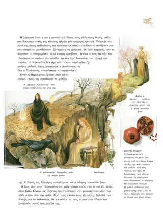 Η Δήμητρα ήταν η πιο ευγενική απ' όλους τους ολύμπιους θεούς, αλλά
στο άκουσμα αυτής της είδησης έβγαλε μια τρομερή κραυγή. Έστρεψε την
οργή της στους ανθρώπους και απαγόρευσε στα λουλούδια να ανθίζουν και
στα σιτηρά να μεγαλώνουν. Σύντομα η γη ερήμωσε. Οι θεοί παρακάλεσαν τη
Δήμητρα να υποχωρήσει, αλλά εκείνη αρνήθηκε. Τελικά ο Δίας διέταξε τον
Πλούτωνα να αφήσει την κοπέλα, αν δεν είχε δοκιμάσει την τροφή των
νεκρών. Η Περσεφόνη δεν είχε φάει τίποτε παρά μόνο έξι
σπόρια ροδιού, όπως μαρτύρησε ο Ασκάλαφος, κι
έτσι ο Πλούτωνας αναγκάστηκε να συμφωνήσει.
 Όταν η Περσεφόνη έφτασε στον πάνω
κόσμο, έτρεξε να αγκαλιάσει τη μητέρα
    Η Δήμητρα περιπλανιέται στον
    κόσμο αναζητώντας την κόρη της


                                                                                    Καθώς η
                                                                              Δήμητρα    υποδέχεται
                                                                                 την κόρη της, ο
                                                                              χειμώνας φεύγει και
                                                                                η φύση πρασινίζει
                                                                                      ξανά




                                                                         ΣΠΟΡΙΑ ΡΟΔΙΟΥ
                                                                         Η Περσεφόνη δεν
                                                                         μπορούσε να φύγει για
                                                                         πάντα από τον Κάτω Κόσμο
                                                                         επειδή είχε φάει σπόρια
                                                                         του ροδιού από τους
                                                                         κήπους του Άδη. Ο
                   Η φυλακισμένη Περσεφόνη τρώει         Ασκάλαφος
                                                                         Ασκάλαφος, μια χθόνια
                         έξι σπόρια ροδιού
                                                                         θεότητα, τη μαρτύρησε
                                                                         στον Πλούτωνα. Η Δήμητρα
της. Ο θυμός της Δήμητρας καταλάγιασε και ο κόσμος πρασίνισε ξανά.       τον τιμώρησε σκληρά.
  Ο Δίας είπε στην Περσεφόνη ότι κάθε χρόνο πρέπει να περνά έξι μήνες    Η ροδιά ευδοκιμεί στις
στον Κάτω Κόσμο, ως σύζυγος του Πλούτωνα, ένα χειμωνιάτικο μήνα για      μεσογειακές χώρες και σε
                                                                         άλλες περιοχές του κόσμου
κάθε σπόρι που είχε φάει. Αλλά τους υπόλοιπους έξι μήνες, δηλαδή την
                                                                         με θερμό και ξηρό κλίμα.
άνοιξη και το καλοκαίρι, θα μπορούσε να τους περνά στον κόσμο των
ζωντανών, κοντά στη μητέρα της.
 