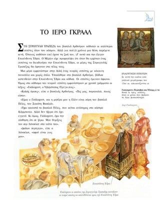 ΤΟ ΙΕΡΟ ΓΚΡΑΑΛ

Σ   ΤΗ ΣΤΡΟΓΓΥΛΗ ΤΡΑΠΕΖΑ του βασιλιά Αρθούρου κάθισαν οι καλύτεροι
    ιππότες όλου του κόσμου. Αλλά για πολά χρόνια μια θέση παρέμενε
κενή. Όποιος καθόταν εκεί έχανε τη ζωή του, γΓ αυτό και την έλεγαν
Επικίνδυνη Έδρα. Ο Μέρλιν είχε προφητέψει ότι όταν θα ερχόταν ένας
ιππότης να διεκδικήσει την Επικίνδυνη Έδρα, οι μέρες της Στρογγυλής
Τραπέζης θα έφταναν στο τέλος τους.
  Μια μέρα εμφανίστηκε στην Αυλή ένας νεαρός ιππότης με κόκκινη
                                                                         ΑΝΑΖΗΤΗΣΗ ΙΠΠΟΤΩΝ
πανοπλία και χωρίς όπλα. Υποκλίθηκε στο βασιλιά Αρθούρο, βάδισε
                                                                         Σε αυτή την εικόνα από
κατευθείαν στην Επικίνδυνη Έδρα και κάθισε. Οι ιππότες έμειναν άφωνοι.   γαλλικό χειρόγραφο του
Όμως στο κάθισμα του νεαρού ιππότη εμφανίστηκαν με χρυσά γράμματα οι     13ου αι. απεικονίζονται οι
λέξεις: «Γκάλαχαντ, ο Υψηλότατος Πρίγκιπας».
                                                                         Γκαλαχαντ, Περσιβαλ και Μπορς ρε το ι
  «Καλώς όρισες», είπε ο βασιλιάς Αρθούρος. «Πες μας, παρακαλώ, ποιος    Αυτοί οι τρεις ιππότες
είσαι».                                                                  ήταν οι μόνοι που βρήκαν
                                                                         το Αγιο Δισκοπότηρο.
  «Είμαι ο Γκάλαχαντ, και η μητέρα μου η Ελέιν είναι κόρη του βασιλιά
Πέλες, του Σακάτη Βασιλιά».
  «Έχω ακουστά το βασιλιά Πέλες, που κείται ανάπηρος στο κάστρο
Κάρμπονεκ. Αλλά δεν ήξερα ότι έχει
εγγονό. Κι όμως, Γκάλαχαντ, έχω την
αίσθηση ότι σε ξέρω. Μου θυμίζεις
τον σερ Λάνσελοτ στα νιάτα του».
  «Διόλου περίεργο», είπε ο
Λάνσελοτ, «αφού είναι γιος
μου».
 