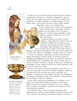 Το βράδυ, την ώρα του δείπνου, ξέσπασε τρομερή καταιγίδα. Οι βροντές
                             ταρακουνούσαν το κάστρο και οι αστραπές το πλημμύριζαν με φως. Οι
                             ιππότες είχαν μείνει άφωνοι, όταν μέσα στη σιωπή και το παράξενο φως
                             εμφανίστηκε μια παρθένα κρατώντας ένα κύπελλο σκεπασμένο με λευκό
                             ύφασμα. Όλοι οι ιππότες ήπιαν από αυτό το κύπελλο. Μετά η παρθένα
                                              εξαφανίστηκε, όπως και το υπερκόσμιο φως.
                                                 «Τι λέτε να σημαίνει αυτό;» ρώτησε ο βασιλιάς Αρθούρος.
                                                  «Αυτό το κύπελλο ήταν το ιερό Γκράαλ», απάντησε ο
                                                Γκάλαχαντ. «Δε θα ησυχάσω αν δεν το δω χωρίς το
                                                κάλυμμα του». Οι άλλοι ιππότες συμφώνησαν. «Πρέπει
                                                να ψάξουμε να βρούμε το Γκράαλ που είναι εδώ και
                                                  τόσον καιρό χαμένο».
                                                       Ο Βασιλιάς Αρθούρος τους άφησε να φύγουν
                                                      απρόθυμα, επειδή πρόβλεπε ότι αυτή δε θα ήταν μια
                                                    συνηθισμένη αναζήτηση και ότι πολλοί από τους
                                                     ιππότες του θα αποτύχαιναν και ίσως να πέθαιναν
                                                    στη διαδρομή. Τώρα καταλάβαινε γιατί ο Μέρλιν του
                                           είχε πει ότι μόλις κάποιος καθόταν στην Επικίνδυνη Έδρα, η
                             Αδελφότητα της Στρογγυλής Τραπέζης θα ζύγωνε στο τέλος της. Εφόσον όμως
                             οι ιππότες είχαν ορκιστεί να αναζητήσουν το Γκράαλ, έπρεπε να το κάνουν.
                               Οι ιππότες του Αρθούρου σκορπίστηκαν προς όλες τις κατευθύνσεις, ο
                             καθένας ακολουθώντας το δικό του δρόμο. Οι περιπέτειες αυτής της
                             αναζήτησης, της μεγαλύτερης όλων των εποχών, θα μπορούσαν να γεμίσουν
                             ολόκληρο Βιβλίο. Αλλά οι περισσότερες από αυτές τις ιστορίες μιλάνε για
                             ιππότες που χάθηκαν στο δρόμο κι έμπλεξαν σε μάχες και σε ερωτοδουλειές.
                             Η αναζήτηση του ιερού Γκράαλ δεν ήταν για τους κοινούς ανθρώπους, αλλά
                             για τους πιο αγνούς στην καρδιά.
                               Από όλους τους ιππότες της Στρογγυλής Τραπέζης, τρεις κίνησαν με τα
                             άλογα τους μαζί, χωρίς ανταγωνισμούς, απληστία ή φιλοδοξία, αναζητώντας
                             το Γκράαλ με όλη τους την καρδιά και το μυαλό. Αυτοί ήταν ο σερ
                             Πέρσιβαλ, ο σερ Μπορς και ο σερ Γκάλαχαντ. Και πίσω τους ακολουθούσε ο
                             σερ Λάνσελοτ, εκλιπαρώντας το Θεό να τον συγχωρέσει, επειδή ερωτεύτηκε
                             την Γκουινεβήρα, τη σύζυγο του Αρθούρου.
                               Οι τρεις ιππότες έφτασαν στην ακροθαλασσιά κι εκεί βρήκαν να τους
Ο ΚΥΛΙΚΑΣ ΤΟΥ ΑΡΝΤΑΧ
Λέγεται ότι το Γκράαλ ήταν   περιμένει ένα μαγικό καράβι. Ανέβηκαν στο καράβι και αυτό αμέσως
ένα χαμένο κύπελλο που       σάλπαρε. Τους πήγε στο κάστρο του Κάρμπονεκ, εκεί όπου ο βασιλιάς
περιείχε το αίμα του         Πέλες, ο παππούς του Γκάλαχαντ, κυβερνούσε από το κρεβάτι του πόνου
Χριστού. Αυτό το ιερό
                             ένα αποδεκατισμένο βασίλειο.
σκεύος ίσως να ήταν
παρόμοιο με αυτό τον           Στην κάμαρα του Πέλες, εκείνο το υπερκόσμιο φως φάνηκε ξανά.
ιρλανδικό κύλικα του         Εμφανίστηκαν δύο παρθένες. Η πρώτη κρατούσε το Γκράαλ όπως πριν, αλλά
8ου αι. από το Αρνταχ.       αυτή τη φορά δεν ήταν σκεπασμένο και φαινόταν καθαρά ότι αυτό ήταν η
 