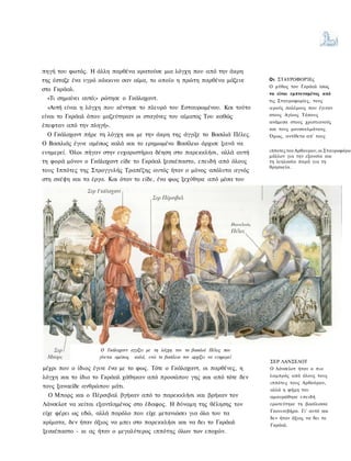 πηγή του φωτός. Η άλλη παρθένα κρατούσε μια λόγχη που από την άκρη
της έσταζε ένα υγρό κόκκινο σαν αίμα, το οποίο η πρώτη παρθένα μάζευε              Οι ΣΤΑΥΡΟΦΟΡΊΕς
                                                                                   Ο μύθος του Γκράαλ ίσως
στο Γκράαλ.
                                                                                   να είναι εμπνευσμένος από
 «Τι σημαίνει αυτό;» ρώτησε ο Γκάλαχαντ.                                           τις Σταυροφορίες, τους
 «Αυτή είναι η λόγχη που κέντησε το πλευρό του Εσταυρωμένου. Και τούτο             ιερούς πολέμους που έγιναν
είναι το Γκράαλ όπου μαζεύτηκαν οι σταγόνες του αίματος Του καθώς                  στους Αγίους Τόπους
                                                                                   ανάμεσα στους χριστιανούς
έπεφταν από την πληγή».
                                                                                   και τους μουσουλμάνους.
 Ο Γκάλαχαντ πήρε τη λόγχη και με την άκρη της άγγιξε το Βασιλιά Πέλες.            Όμως, αντίθετα απ' τους
Ο Βασιλιάς έγινε αμέσως καλά και το ερημωμένο Βασίλειο άρχισε ξανά να
ευημερεί. Όλοι πήγαν στην ευχαριστήρια δέηση στο παρεκκλήσι, αλλά αυτή             ιπποτες του Αρθουρου, οι Σταυροφόροι
                                                                                   μάλλον για την εξουσία και
τη φορά μόνον ο Γκάλαχαντ είδε το Γκράαλ ξεσκέπαστο, επειδή από όλους              τη λεηλασία παρά για τη
                                                                                   θρησκεία.
τους Ιππότες της Στρογγυλής Τραπέζης αυτός ήταν ο μόνος απόλυτα αγνός
στη σκέψη και τα έργα. Και όταν το είδε, ένα φως ξεχύθηκε από μέσα του




                     Ο Γκάλαχαντ αγγίζει με τη λόγχη τον το βασιλιά Πέλες που
                    γίνεται αμέσως καλά, ενώ το βασίλειο τον αρχίζει να ευημερεί
                                                                                   ΣΕΡ ΛΑΝΣΕΛΟΤ
μέχρι που ο ίδιος έγινε ένα με το φως. Τότε ο Γκάλαχαντ, οι παρθένες, η            Ο Λάνσελοτ ήταν ο πιο
λόγχη και το ίδιο το Γκράαλ χάθηκαν από προσώπου γης και από τότε δεν              λαμπρός από όλους τους
                                                                                   ιππότες τους Αρθούρου,
τους ξαναείδε ανθρώπου μάτι.
                                                                                   αλλά η φήμη του
  Ο Μπορς και ο Πέρσιβαλ βγήκαν από το παρεκκλήσι και βρήκαν τον                   αμαυρώθηκε επειδή
Λάνσελοτ να κείται εξαντλημένος στο έδαφος. Η δύναμη της θέλησης τον               ερωτεύτηκε τη βασίλισσα
                                                                                   Γκουινεβήρα. Γι' αυτό και
είχε φέρει ως εδώ, αλλά παρόλο που είχε μετανιώσει για όλα του τα
                                                                                   δεν ήταν άξιος να δει το
κρίματα, δεν ήταν άξιος να μπει στο παρεκκλήσι και να δει το Γκράαλ                Γκράαλ.
ξεσκέπαστο - κι ας ήταν ο μεγαλύτερος ιππότης όλων των εποχών.
 