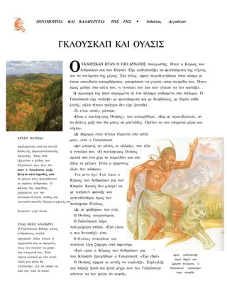 ΓΟΝΙΜΟΤΗΤΑ           ΚΑΙ      ΚΑΛΛΙΕΡΓΕΙΑ       ΤΗΣ     ΓΗΣ   •    Ινδιάνοι,   Αλγκόνκιν




                            ΓΚΛΟΥΣΚΑΠ ΚΑΙ ΟΥΑΣΙΣ

                                  Ο        ΓΚΛΟΥΣΚΑΠ ΗΤΑΝ Ο ΠΙΟ ΔΥΝΑΤΟΣ πολεμιστής. Ήταν ο Κύριος των
                                           Ανθρώπων και των Κτηνών. Είχε καθυποτάξει τα φαντάσματα της νύχτας
                                   και τα πνεύματα της μέρας. Στο τέλος, αφού περιπλανήθηκε στον κόσμο κι
                                   έκανε σπουδαία κατορθώματα, αποφάσισε να γυρίσει στην πατρίδα του. Όταν
                                   όμως μπήκε στο σπίτι του, η γυναίκα του ίσα που γύρισε να τον κοιτάξει.
                                       Η προσοχή της ήταν στραμμένη σε ένα πλάσμα καθισμένο στο πάτωμα. Ο
                                   Γκλούσκαπ είχε παλέψει με φαντάσματα και με διαβόλους, με θηρία κάθε
                                   λογής, αλλά τέτοιο πράγμα δεν είχε ξαναδεί.
                                       «Τι είναι αυτό;» ρώτησε.
                                       «Είναι ο πανίσχυρος Ουάσις», του αποκρίθηκε. «Και σε προειδοποιώ, αν
                                   τα βάλεις μαζί του θα μπεις σε μπελάδες. Πρέπει να τον υπηρετώ μέρα και
                                   νύχτα».
                                       «Δε δέχομαι έναν τέτοιο τύραννο στο σπίτι
ΧΡΥΣΗ ΠΑΤΡΙΔΑ
                                   μου», είπε ο Γκλούσκαπ.
προέρχονται από τα πυκνά               «Δεν μπορείς να κάνεις κι αλλιώς», του είπε
δάση της βορειοανατολικής          η γυναίκα του. «Ο πανίσχυρος Ουάσις
Αμερικής. Ίσως έτσι
                                   κρατά στο ένα χέρι το παρελθόν και στο
εξηγείται ο μύθος των
Αλγκόνκιν που λέει ότι
                                   άλλο το μέλλον. Είναι ο άρχοντας
όταν ο Γκλούσκαπ έριξε             όλου του κόσμου».
βελη σε κατι σημυδες, απο              -Για μένα όχι! Εγώ είμαι ο
το φλοιό τους ξεπρόβαλαν
                                   Κύριος των Ανθρώπων και των
οι πρώτοι άνθρωποι. Ο
φλοιός της σημύδας
                                   Κτηνών. Κανείς δεν μπορεί να
χρησίμευε για την                  με νικήσει!» φώναξε και
κατασκευή κανό, καθώς και          κατευθύνθηκε προς τον
οικιακών σκευών. Ορισμενες φυλες τον
                                   πανίσχυρο Ουάσις.
θεωρούν ιερό υλικό.                    «Δε σε φοβάμαι» του είπε.
                                       Ο Ουάσις γουργούρισε.
                                       Ο Γκλούσκαπ πήρε
ΕΝΑΣ ΘΕΟΣ ΑΝΑΧΩΡΕΙ
Ο Γκλούσκαπ δίδαξε στους
                                   πολεμόχαρη στάση. «Εγώ είμαι
ανθρώπους πολλά                    ο πιο δυνατός!» είπε.
πραγματα αλλα τελικα η                 Ο Ουάσις ανακάθισε και
αχαριστία και οι αμαρτίες
                                   πιπίλισε λίγη ζάχαρη από σφεντάμι.
τους τον έκαναν να χάσει
την υπομονή του. Έτσι
                                       «Εγώ είμαι ο Κύριος των Ανθρώπων και          ^
                                                                                             Αφού καθυπόταξε
έφυγε μακριά με ένα κανό,          των Κτηνών!» βρυχήθηκε ο Γκλούσκαπ. «Έλα εδώ!»
                                                                                              άγρια θηρία και
αλλά μια μέρα θα                       Ο Ουάσις άρχισε κι αυτός να ουρλιάζει. Στρίγγλιζε    φριχτά πνεύματα, ο
επιστρέψει για να σώσει το
                                   και τσίριζε ξανά και ξανά μέχρι που του Γκλούσκαπ       Γκλούσκαπ επιστρέφει
λαό του από το κακό.
                                                                                               στην πατρίδα
                                   κόντευε να του φύγει το κεφάλι.
 