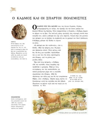 Ο ΚΑΔΜΟΣ ΚΑΙ ΟΙ ΣΠΑΡΤΟΙ ΠΟΛΕΜΙΣΤΕΣ


                            Ο     ΚΑΔΜΟΣ ΕΙΧΕ ΜΙΑ ΑΔΕΛΦΗ που την έλεγαν Ευρώπη. Ο Δίας,
                                  μεταμορφωμένος σε ταύρο, την άρπαξε και την έκανε μητέρα του
                            βασιλιά Μίνωα της Κρήτης. Όταν εξαφανίστηκε η Ευρώπη, ο Κάδμος άρχισε
                            να ψάχνει να τη βρει. Για πολούς μήνες τριγύριζε στις περιοχές κοντά στην
                            πατρίδα του, αλλά η αδελφή του είχε γίνει άφαντη. Τελικά πήγε στο μαντείο
                            των Δελφών για να ζητήσει τη συμβουλή και το χρησμό του θεού Απόλλωνα.
                            Ο Κάδμος ρώτησε την Πυθία τι έπρεπε
ΑΘΗΝΑ
Η θεά Αθηνά, που εδώ
                            να κάνει.
απεικονίζεται σε ένα          «Η αδελφή σου δεν κινδυνεύει», είπε η
νόμισμα του 5ου αι. π.Χ.,   Πυθία. «Μην την ψάχνεις πια. Η μοίρα
ήταν η αγαπημένη κόρη του
                            σου βρίσκεται αλλού. Όταν φύγεις από
Δία και η προστάτιδα της
Αθήνας. Φημιζόταν για την   δω, θα δεις μια αγελάδα. Ακολούθησε
ορθή της κρίση και συχνά    την κι εκεί που θα πέσει εξαντλημένη
συνοδεύεται από μια         στο έδαφος, εκεί να χτίσεις μια
κουκουβάγια, που ήταν το
                            μεγάλη πόλη».
                              Έξω από τους Δελφούς, ο Κάδμος
                            είδε την αγελάδα, όπως ακριβώς είχε
                            προβλέψει ο χρησμός. Μαζί με τους
                            συντρόφους του την ακολουθούσε για
                            πολλά χιλιόμετρα μέχρι που η αγελάδα
                            σωριάστηκε στο έδαφος. «Εδώ θα
                                                                               Η Πυθία λέει στον
                            ιδρύσουμε την πόλη μας και θα την ονομάσουμε
                                                                            Κάδμο ότι μια αγελάδα
                            Θήβα», είπε ο Κάδμος. «Πρώτα όμως πρέπει να        θα του δείξει πού να
                            θυσιάσουμε αυτή την αγελάδα στη θεά Αθηνά.     χτίσει την καινούρια πόλη

                            Πηγαίνετε να φέρετε νερό από την πηγή για να
                            τιμησουμε τη θεα».




ΠΟΑΕΜΙΣΤΗΣ
Αυτή η λεπτομέρεια, από
ένα μυκηναϊκό αγγείο του
1200 π.Χ. περίπου,
απεικονίζει έναν αρχαίο
έλληνα πολεμιστή με
ακόντιο και ασπίδα.
 