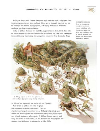 ΓΟΝΙΜΟΤΗΤΑ           ΚΑΙ ΚΑΛΛΙΕΡΓΕΙΑ   ΤΗΣ ΓΗΣ   •   Ελλάδα




 Καθώς οι άντρες του Κάδμου έπαιρναν νερό από την πηγή, ενόχλησαν έναν
                                                                             ΟΙ ΠΡΩΤΟΙ ΘΗΒΑΙΟΙ
τεράστιο δράκοντα που τους σκότωσε όλους με τα τρομερά σαγόνια του και
                                                                             Αυτοί οι πολεμιστές
τα κοφτερά του δόντια. Εξοργισμένος, ο Κάδμος σκότωσε το δράκοντα            ονομαζονταν και Σπαρτοί

πετώντας του έναν τεράστιο βράχο.                                            επειδή ο Κάδμος τούς
                                                                             έσπειρε στο χώμα. Οι
 Μόλις ο Κάδμος θυσίασε την αγελάδα, εμφανίστηκε η θεά Αθηνά. Του είπε
                                                                             πέντε που επέζησαν ήταν
να μη στενοχωριέται για την απώλεια των συντρόφων του. «Θα σου προσφέρω
                                                                             οι πρώτοι κάτοικοι της
τους καλύτερους στρατιώτες που μπορεί να ονειρευτεί ένας βασιλιάς. Πάρε      Θήβας, της πόλης όπου
                                                                             βασίλεψε ο Κάδμος.




   Ο Κάδμος σπέρνει τα δόντια του δράκοντα και
 από το έδαφος ξεφυτρώνει ένας στρατός πολεμιστών


τα δόντια του δράκοντα και σπείρε τα στο έδαφος».
  Αυτό έκανε ο Κάδμος και από το χώμα
ξεπετάχτηκαν πάνοπλοι πολεμιστές. Πριν οι
στρατιώτες στραφούν εναντίον του, ο Κάδμος τούς πέταξε μια
πέτρα και αυτοί άρχισαν να τσακώνονται μεταξύ τους τόσο άγρια,
που τελικά απόμειναν μόνο πέντε. Ο Κάδμος έκλεισε ειρήνη μαζί
τους, και αυτοί οι πολεμιστές, οι πιο δυνατοί και πολεμόχαροι του
κόσμου, τον βοήθησαν να ιδρύσει τη μεγάλη Θήβα.
 