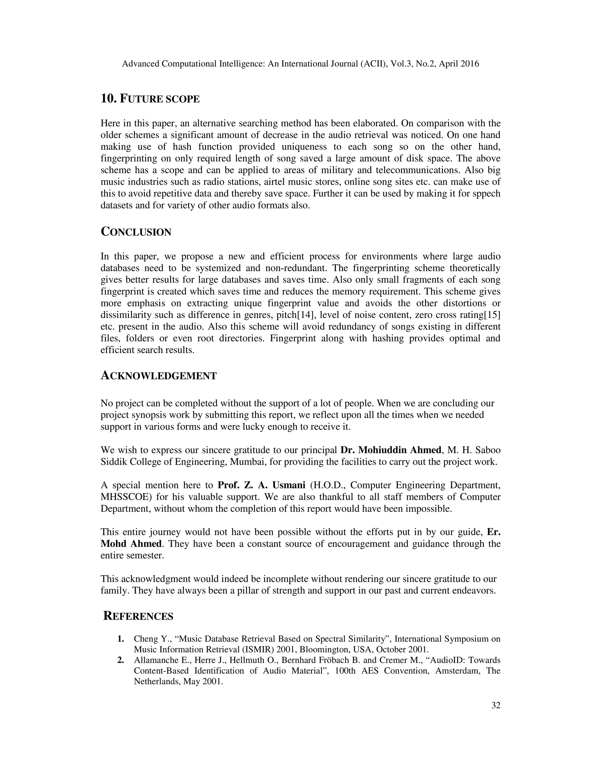 Advanced Computational Intelligence: An International Journal (ACII), Vol.3, No.2, April 2016
32
10. FUTURE SCOPE
Here in this paper, an alternative searching method has been elaborated. On comparison with the
older schemes a significant amount of decrease in the audio retrieval was noticed. On one hand
making use of hash function provided uniqueness to each song so on the other hand,
fingerprinting on only required length of song saved a large amount of disk space. The above
scheme has a scope and can be applied to areas of military and telecommunications. Also big
music industries such as radio stations, airtel music stores, online song sites etc. can make use of
this to avoid repetitive data and thereby save space. Further it can be used by making it for sppech
datasets and for variety of other audio formats also.
CONCLUSION
In this paper, we propose a new and efficient process for environments where large audio
databases need to be systemized and non-redundant. The fingerprinting scheme theoretically
gives better results for large databases and saves time. Also only small fragments of each song
fingerprint is created which saves time and reduces the memory requirement. This scheme gives
more emphasis on extracting unique fingerprint value and avoids the other distortions or
dissimilarity such as difference in genres, pitch[14], level of noise content, zero cross rating[15]
etc. present in the audio. Also this scheme will avoid redundancy of songs existing in different
files, folders or even root directories. Fingerprint along with hashing provides optimal and
efficient search results.
ACKNOWLEDGEMENT
No project can be completed without the support of a lot of people. When we are concluding our
project synopsis work by submitting this report, we reflect upon all the times when we needed
support in various forms and were lucky enough to receive it.
We wish to express our sincere gratitude to our principal Dr. Mohiuddin Ahmed, M. H. Saboo
Siddik College of Engineering, Mumbai, for providing the facilities to carry out the project work.
A special mention here to Prof. Z. A. Usmani (H.O.D., Computer Engineering Department,
MHSSCOE) for his valuable support. We are also thankful to all staff members of Computer
Department, without whom the completion of this report would have been impossible.
This entire journey would not have been possible without the efforts put in by our guide, Er.
Mohd Ahmed. They have been a constant source of encouragement and guidance through the
entire semester.
This acknowledgment would indeed be incomplete without rendering our sincere gratitude to our
family. They have always been a pillar of strength and support in our past and current endeavors.
REFERENCES
1. Cheng Y., “Music Database Retrieval Based on Spectral Similarity”, International Symposium on
Music Information Retrieval (ISMIR) 2001, Bloomington, USA, October 2001.
2. Allamanche E., Herre J., Hellmuth O., Bernhard Fröbach B. and Cremer M., “AudioID: Towards
Content-Based Identification of Audio Material”, 100th AES Convention, Amsterdam, The
Netherlands, May 2001.
 