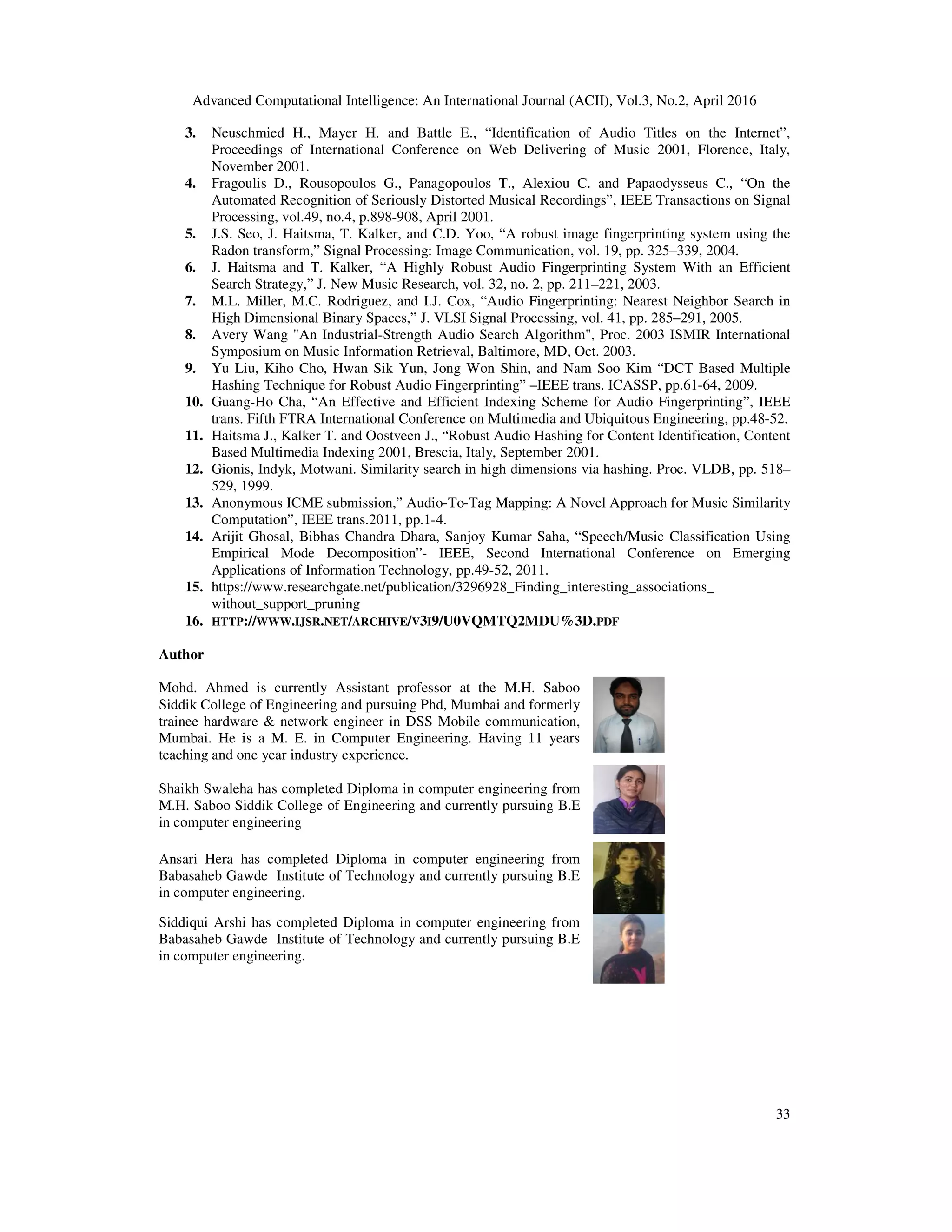 Advanced Computational Intelligence: An International Journal (ACII), Vol.3, No.2, April 2016
33
3. Neuschmied H., Mayer H. and Battle E., “Identification of Audio Titles on the Internet”,
Proceedings of International Conference on Web Delivering of Music 2001, Florence, Italy,
November 2001.
4. Fragoulis D., Rousopoulos G., Panagopoulos T., Alexiou C. and Papaodysseus C., “On the
Automated Recognition of Seriously Distorted Musical Recordings”, IEEE Transactions on Signal
Processing, vol.49, no.4, p.898-908, April 2001.
5. J.S. Seo, J. Haitsma, T. Kalker, and C.D. Yoo, “A robust image fingerprinting system using the
Radon transform,” Signal Processing: Image Communication, vol. 19, pp. 325–339, 2004.
6. J. Haitsma and T. Kalker, “A Highly Robust Audio Fingerprinting System With an Efficient
Search Strategy,” J. New Music Research, vol. 32, no. 2, pp. 211–221, 2003.
7. M.L. Miller, M.C. Rodriguez, and I.J. Cox, “Audio Fingerprinting: Nearest Neighbor Search in
High Dimensional Binary Spaces,” J. VLSI Signal Processing, vol. 41, pp. 285–291, 2005.
8. Avery Wang "An Industrial-Strength Audio Search Algorithm", Proc. 2003 ISMIR International
Symposium on Music Information Retrieval, Baltimore, MD, Oct. 2003.
9. Yu Liu, Kiho Cho, Hwan Sik Yun, Jong Won Shin, and Nam Soo Kim “DCT Based Multiple
Hashing Technique for Robust Audio Fingerprinting” –IEEE trans. ICASSP, pp.61-64, 2009.
10. Guang-Ho Cha, “An Effective and Efficient Indexing Scheme for Audio Fingerprinting”, IEEE
trans. Fifth FTRA International Conference on Multimedia and Ubiquitous Engineering, pp.48-52.
11. Haitsma J., Kalker T. and Oostveen J., “Robust Audio Hashing for Content Identification, Content
Based Multimedia Indexing 2001, Brescia, Italy, September 2001.
12. Gionis, Indyk, Motwani. Similarity search in high dimensions via hashing. Proc. VLDB, pp. 518–
529, 1999.
13. Anonymous ICME submission,” Audio-To-Tag Mapping: A Novel Approach for Music Similarity
Computation”, IEEE trans.2011, pp.1-4.
14. Arijit Ghosal, Bibhas Chandra Dhara, Sanjoy Kumar Saha, “Speech/Music Classification Using
Empirical Mode Decomposition”- IEEE, Second International Conference on Emerging
Applications of Information Technology, pp.49-52, 2011.
15. https://www.researchgate.net/publication/3296928_Finding_interesting_associations_
without_support_pruning
16. HTTP://WWW.IJSR.NET/ARCHIVE/V3I9/U0VQMTQ2MDU%3D.PDF
Author
Mohd. Ahmed is currently Assistant professor at the M.H. Saboo
Siddik College of Engineering and pursuing Phd, Mumbai and formerly
trainee hardware & network engineer in DSS Mobile communication,
Mumbai. He is a M. E. in Computer Engineering. Having 11 years
teaching and one year industry experience.
Shaikh Swaleha has completed Diploma in computer engineering from
M.H. Saboo Siddik College of Engineering and currently pursuing B.E
in computer engineering
Ansari Hera has completed Diploma in computer engineering from
Babasaheb Gawde Institute of Technology and currently pursuing B.E
in computer engineering.
Siddiqui Arshi has completed Diploma in computer engineering from
Babasaheb Gawde Institute of Technology and currently pursuing B.E
in computer engineering.
 