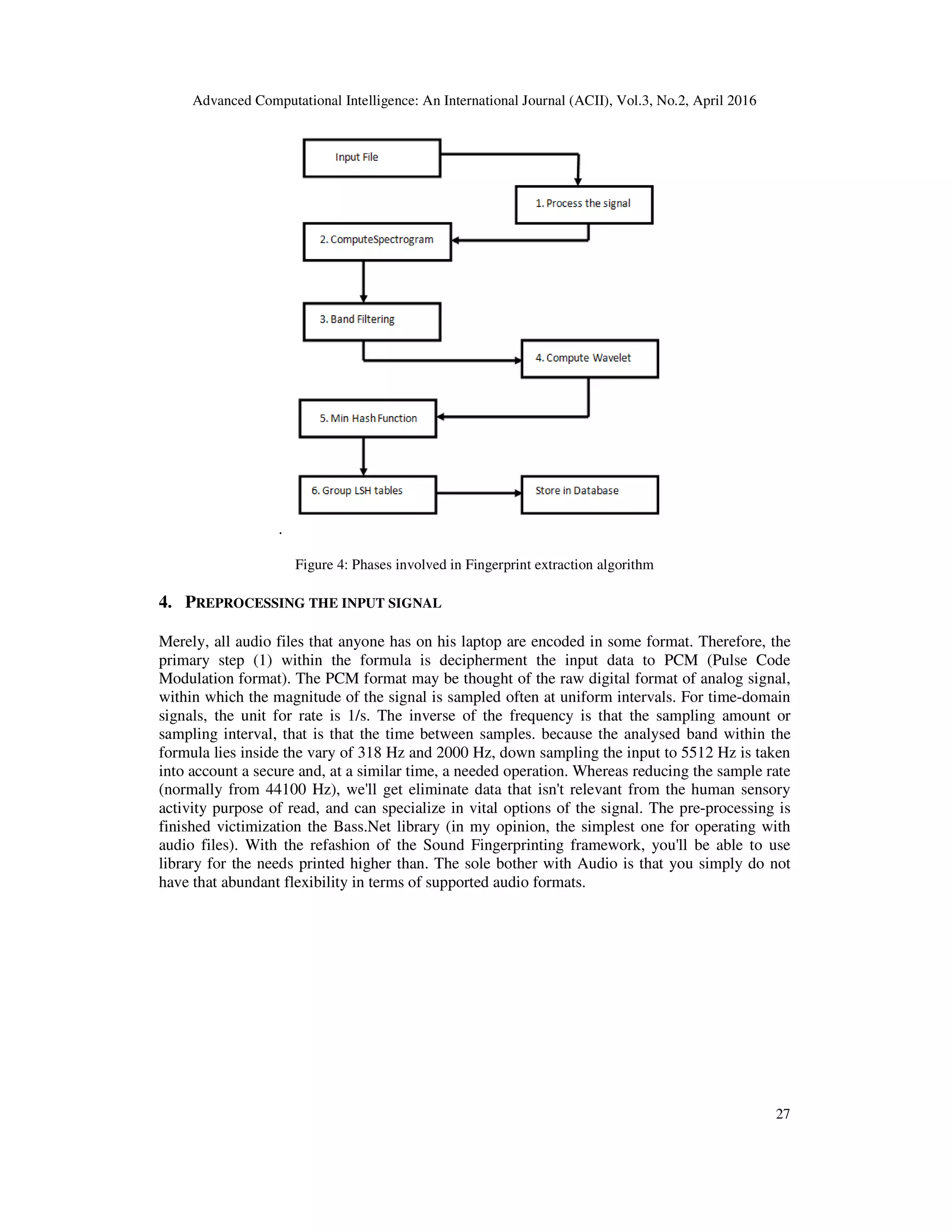 Advanced Computational Intelligence: An International Journal (ACII), Vol.3, No.2, April 2016
27
.
Figure 4: Phases involved in Fingerprint extraction algorithm
4. PREPROCESSING THE INPUT SIGNAL
Merely, all audio files that anyone has on his laptop are encoded in some format. Therefore, the
primary step (1) within the formula is decipherment the input data to PCM (Pulse Code
Modulation format). The PCM format may be thought of the raw digital format of analog signal,
within which the magnitude of the signal is sampled often at uniform intervals. For time-domain
signals, the unit for rate is 1/s. The inverse of the frequency is that the sampling amount or
sampling interval, that is that the time between samples. because the analysed band within the
formula lies inside the vary of 318 Hz and 2000 Hz, down sampling the input to 5512 Hz is taken
into account a secure and, at a similar time, a needed operation. Whereas reducing the sample rate
(normally from 44100 Hz), we'll get eliminate data that isn't relevant from the human sensory
activity purpose of read, and can specialize in vital options of the signal. The pre-processing is
finished victimization the Bass.Net library (in my opinion, the simplest one for operating with
audio files). With the refashion of the Sound Fingerprinting framework, you'll be able to use
library for the needs printed higher than. The sole bother with Audio is that you simply do not
have that abundant flexibility in terms of supported audio formats.
 