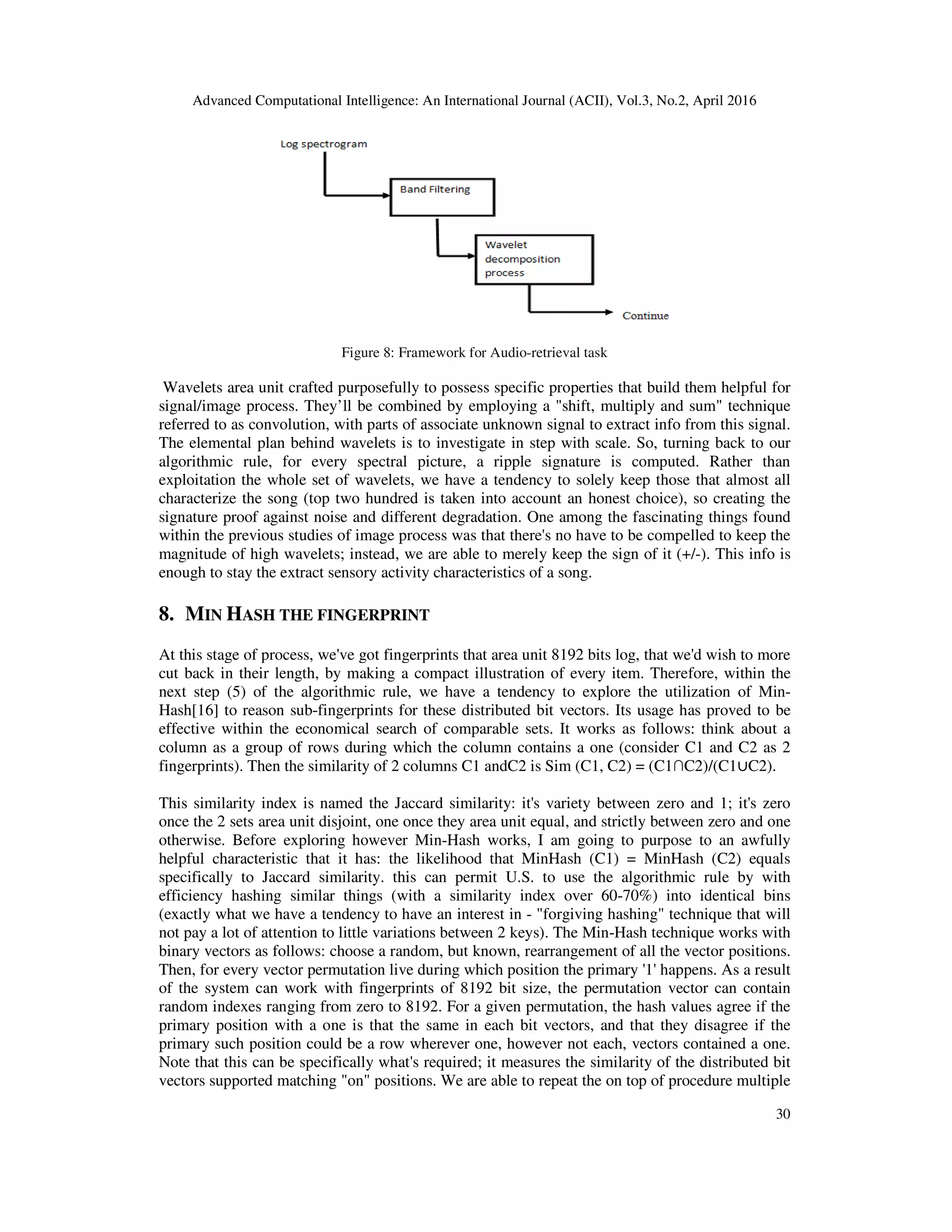 Advanced Computational Intelligence: An International Journal (ACII), Vol.3, No.2, April 2016
30
Figure 8: Framework for Audio-retrieval task
Wavelets area unit crafted purposefully to possess specific properties that build them helpful for
signal/image process. They’ll be combined by employing a "shift, multiply and sum" technique
referred to as convolution, with parts of associate unknown signal to extract info from this signal.
The elemental plan behind wavelets is to investigate in step with scale. So, turning back to our
algorithmic rule, for every spectral picture, a ripple signature is computed. Rather than
exploitation the whole set of wavelets, we have a tendency to solely keep those that almost all
characterize the song (top two hundred is taken into account an honest choice), so creating the
signature proof against noise and different degradation. One among the fascinating things found
within the previous studies of image process was that there's no have to be compelled to keep the
magnitude of high wavelets; instead, we are able to merely keep the sign of it (+/-). This info is
enough to stay the extract sensory activity characteristics of a song.
8. MIN HASH THE FINGERPRINT
At this stage of process, we've got fingerprints that area unit 8192 bits log, that we'd wish to more
cut back in their length, by making a compact illustration of every item. Therefore, within the
next step (5) of the algorithmic rule, we have a tendency to explore the utilization of Min-
Hash[16] to reason sub-fingerprints for these distributed bit vectors. Its usage has proved to be
effective within the economical search of comparable sets. It works as follows: think about a
column as a group of rows during which the column contains a one (consider C1 and C2 as 2
fingerprints). Then the similarity of 2 columns C1 andC2 is Sim (C1, C2) = (C1∩C2)/(C1∪C2).
This similarity index is named the Jaccard similarity: it's variety between zero and 1; it's zero
once the 2 sets area unit disjoint, one once they area unit equal, and strictly between zero and one
otherwise. Before exploring however Min-Hash works, I am going to purpose to an awfully
helpful characteristic that it has: the likelihood that MinHash (C1) = MinHash (C2) equals
specifically to Jaccard similarity. this can permit U.S. to use the algorithmic rule by with
efficiency hashing similar things (with a similarity index over 60-70%) into identical bins
(exactly what we have a tendency to have an interest in - "forgiving hashing" technique that will
not pay a lot of attention to little variations between 2 keys). The Min-Hash technique works with
binary vectors as follows: choose a random, but known, rearrangement of all the vector positions.
Then, for every vector permutation live during which position the primary '1' happens. As a result
of the system can work with fingerprints of 8192 bit size, the permutation vector can contain
random indexes ranging from zero to 8192. For a given permutation, the hash values agree if the
primary position with a one is that the same in each bit vectors, and that they disagree if the
primary such position could be a row wherever one, however not each, vectors contained a one.
Note that this can be specifically what's required; it measures the similarity of the distributed bit
vectors supported matching "on" positions. We are able to repeat the on top of procedure multiple
 