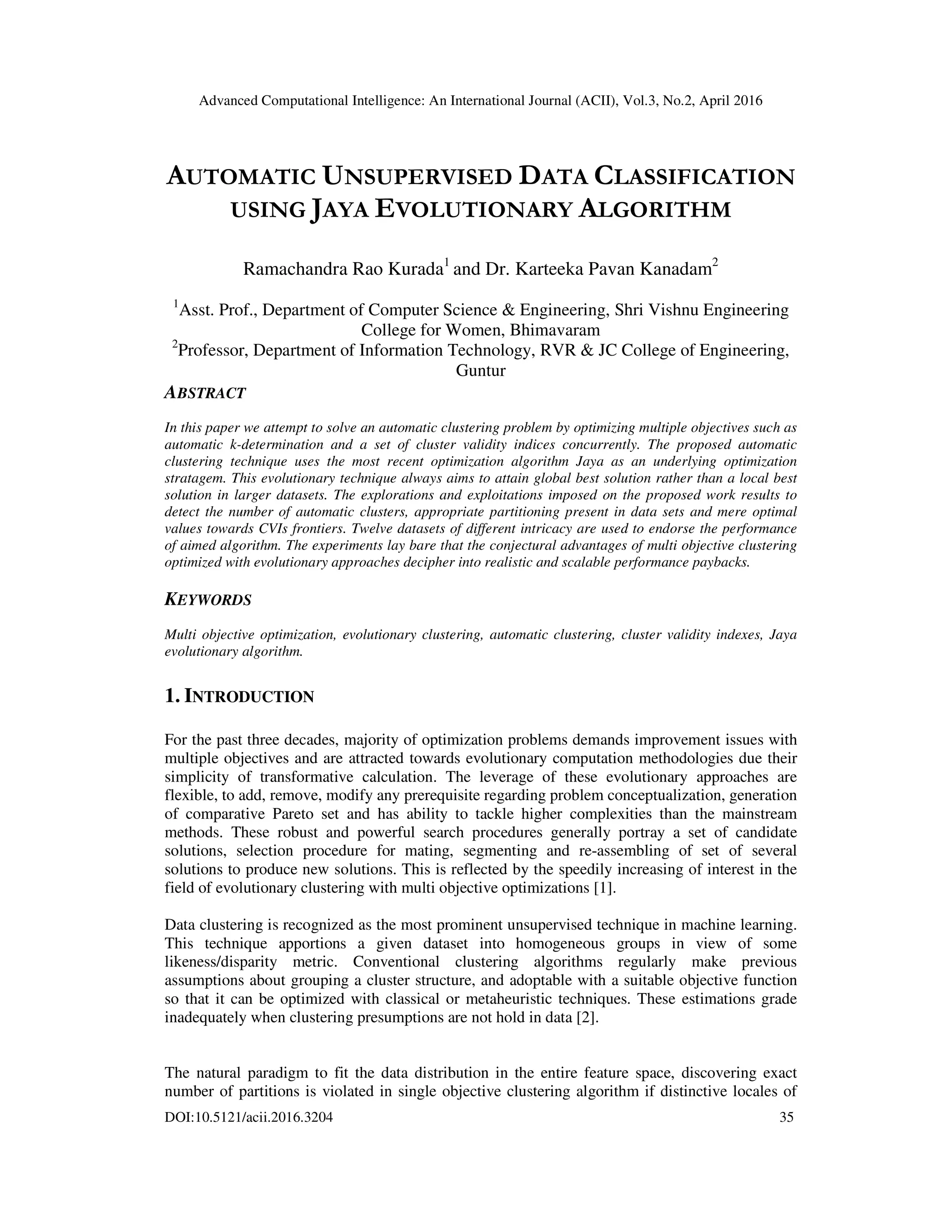 Advanced Computational Intelligence: An International Journal (ACII), Vol.3, No.2, April 2016 DOI:10.5121/acii.2016.3204 35 AUTOMATIC UNSUPERVISED DATA CLASSIFICATION USING JAYA EVOLUTIONARY ALGORITHM Ramachandra Rao Kurada1 and Dr. Karteeka Pavan Kanadam2 1 Asst. Prof., Department of Computer Science & Engineering, Shri Vishnu Engineering College for Women, Bhimavaram 2 Professor, Department of Information Technology, RVR & JC College of Engineering, Guntur ABSTRACT In this paper we attempt to solve an automatic clustering problem by optimizing multiple objectives such as automatic k-determination and a set of cluster validity indices concurrently. The proposed automatic clustering technique uses the most recent optimization algorithm Jaya as an underlying optimization stratagem. This evolutionary technique always aims to attain global best solution rather than a local best solution in larger datasets. The explorations and exploitations imposed on the proposed work results to detect the number of automatic clusters, appropriate partitioning present in data sets and mere optimal values towards CVIs frontiers. Twelve datasets of different intricacy are used to endorse the performance of aimed algorithm. The experiments lay bare that the conjectural advantages of multi objective clustering optimized with evolutionary approaches decipher into realistic and scalable performance paybacks. KEYWORDS Multi objective optimization, evolutionary clustering, automatic clustering, cluster validity indexes, Jaya evolutionary algorithm. 1. INTRODUCTION For the past three decades, majority of optimization problems demands improvement issues with multiple objectives and are attracted towards evolutionary computation methodologies due their simplicity of transformative calculation. The leverage of these evolutionary approaches are flexible, to add, remove, modify any prerequisite regarding problem conceptualization, generation of comparative Pareto set and has ability to tackle higher complexities than the mainstream methods. These robust and powerful search procedures generally portray a set of candidate solutions, selection procedure for mating, segmenting and re-assembling of set of several solutions to produce new solutions. This is reflected by the speedily increasing of interest in the field of evolutionary clustering with multi objective optimizations [1]. Data clustering is recognized as the most prominent unsupervised technique in machine learning. This technique apportions a given dataset into homogeneous groups in view of some likeness/disparity metric. Conventional clustering algorithms regularly make previous assumptions about grouping a cluster structure, and adoptable with a suitable objective function so that it can be optimized with classical or metaheuristic techniques. These estimations grade inadequately when clustering presumptions are not hold in data [2]. The natural paradigm to fit the data distribution in the entire feature space, discovering exact number of partitions is violated in single objective clustering algorithm if distinctive locales of 