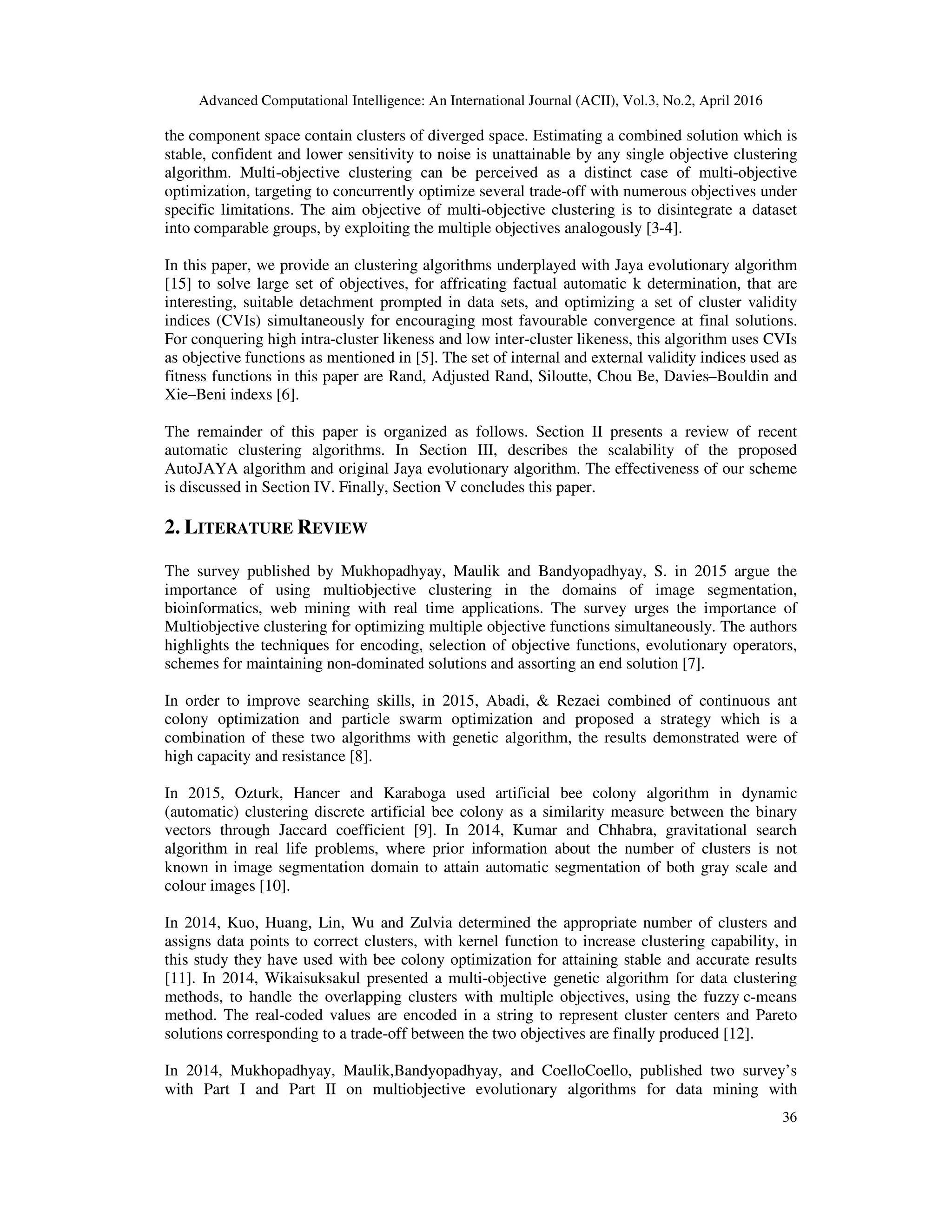 Advanced Computational Intelligence: An International Journal (ACII), Vol.3, No.2, April 2016 36 the component space contain clusters of diverged space. Estimating a combined solution which is stable, confident and lower sensitivity to noise is unattainable by any single objective clustering algorithm. Multi-objective clustering can be perceived as a distinct case of multi-objective optimization, targeting to concurrently optimize several trade-off with numerous objectives under specific limitations. The aim objective of multi-objective clustering is to disintegrate a dataset into comparable groups, by exploiting the multiple objectives analogously [3-4]. In this paper, we provide an clustering algorithms underplayed with Jaya evolutionary algorithm [15] to solve large set of objectives, for affricating factual automatic k determination, that are interesting, suitable detachment prompted in data sets, and optimizing a set of cluster validity indices (CVIs) simultaneously for encouraging most favourable convergence at final solutions. For conquering high intra-cluster likeness and low inter-cluster likeness, this algorithm uses CVIs as objective functions as mentioned in [5]. The set of internal and external validity indices used as fitness functions in this paper are Rand, Adjusted Rand, Siloutte, Chou Be, Davies–Bouldin and Xie–Beni indexs [6]. The remainder of this paper is organized as follows. Section II presents a review of recent automatic clustering algorithms. In Section III, describes the scalability of the proposed AutoJAYA algorithm and original Jaya evolutionary algorithm. The effectiveness of our scheme is discussed in Section IV. Finally, Section V concludes this paper. 2. LITERATURE REVIEW The survey published by Mukhopadhyay, Maulik and Bandyopadhyay, S. in 2015 argue the importance of using multiobjective clustering in the domains of image segmentation, bioinformatics, web mining with real time applications. The survey urges the importance of Multiobjective clustering for optimizing multiple objective functions simultaneously. The authors highlights the techniques for encoding, selection of objective functions, evolutionary operators, schemes for maintaining non-dominated solutions and assorting an end solution [7]. In order to improve searching skills, in 2015, Abadi, & Rezaei combined of continuous ant colony optimization and particle swarm optimization and proposed a strategy which is a combination of these two algorithms with genetic algorithm, the results demonstrated were of high capacity and resistance [8]. In 2015, Ozturk, Hancer and Karaboga used artificial bee colony algorithm in dynamic (automatic) clustering discrete artificial bee colony as a similarity measure between the binary vectors through Jaccard coefficient [9]. In 2014, Kumar and Chhabra, gravitational search algorithm in real life problems, where prior information about the number of clusters is not known in image segmentation domain to attain automatic segmentation of both gray scale and colour images [10]. In 2014, Kuo, Huang, Lin, Wu and Zulvia determined the appropriate number of clusters and assigns data points to correct clusters, with kernel function to increase clustering capability, in this study they have used with bee colony optimization for attaining stable and accurate results [11]. In 2014, Wikaisuksakul presented a multi-objective genetic algorithm for data clustering methods, to handle the overlapping clusters with multiple objectives, using the fuzzy c-means method. The real-coded values are encoded in a string to represent cluster centers and Pareto solutions corresponding to a trade-off between the two objectives are finally produced [12]. In 2014, Mukhopadhyay, Maulik,Bandyopadhyay, and CoelloCoello, published two survey’s with Part I and Part II on multiobjective evolutionary algorithms for data mining with 