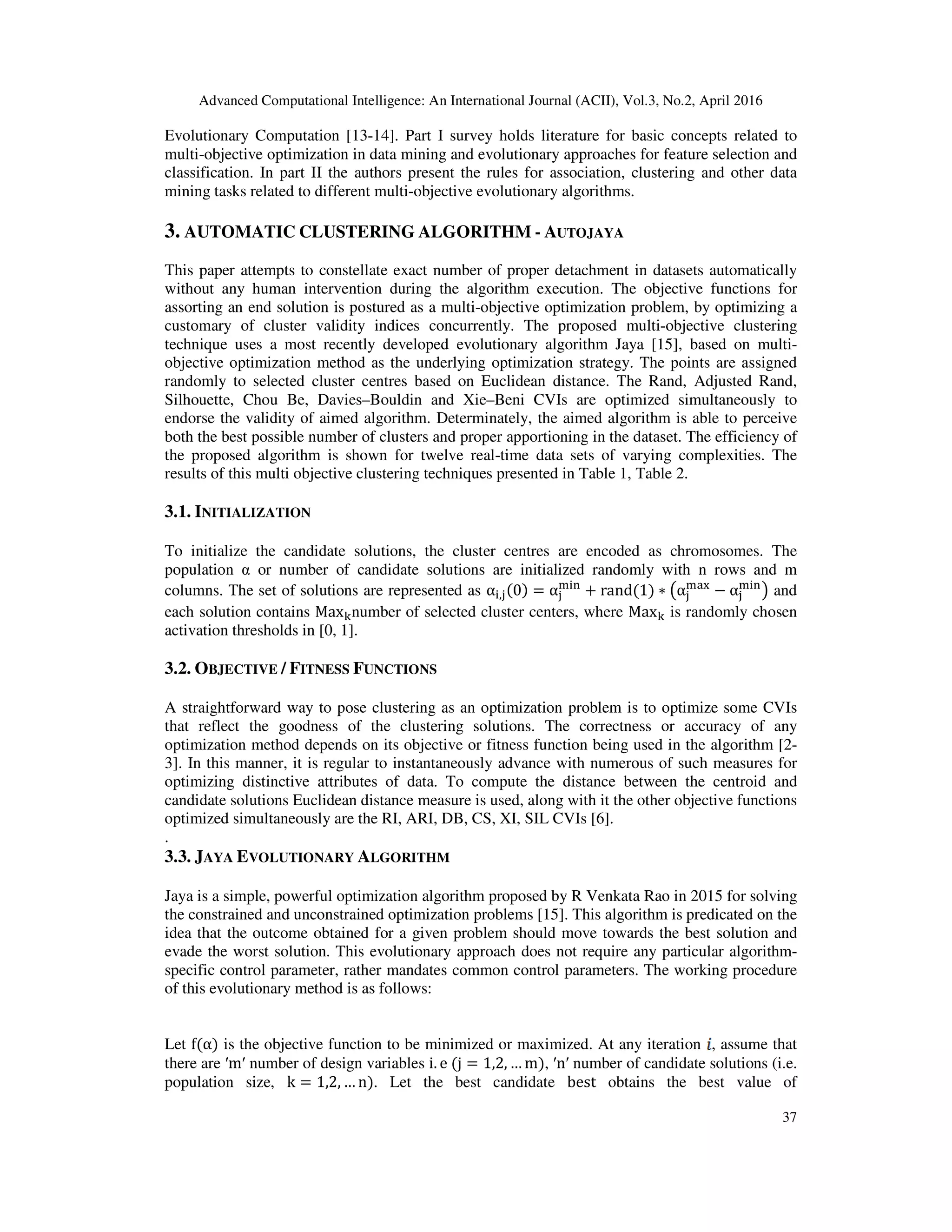 Advanced Computational Intelligence: An International Journal (ACII), Vol.3, No.2, April 2016 37 Evolutionary Computation [13-14]. Part I survey holds literature for basic concepts related to multi-objective optimization in data mining and evolutionary approaches for feature selection and classification. In part II the authors present the rules for association, clustering and other data mining tasks related to different multi-objective evolutionary algorithms. 3. AUTOMATIC CLUSTERING ALGORITHM - AUTOJAYA This paper attempts to constellate exact number of proper detachment in datasets automatically without any human intervention during the algorithm execution. The objective functions for assorting an end solution is postured as a multi-objective optimization problem, by optimizing a customary of cluster validity indices concurrently. The proposed multi-objective clustering technique uses a most recently developed evolutionary algorithm Jaya [15], based on multi- objective optimization method as the underlying optimization strategy. The points are assigned randomly to selected cluster centres based on Euclidean distance. The Rand, Adjusted Rand, Silhouette, Chou Be, Davies–Bouldin and Xie–Beni CVIs are optimized simultaneously to endorse the validity of aimed algorithm. Determinately, the aimed algorithm is able to perceive both the best possible number of clusters and proper apportioning in the dataset. The efficiency of the proposed algorithm is shown for twelve real-time data sets of varying complexities. The results of this multi objective clustering techniques presented in Table 1, Table 2. 3.1. INITIALIZATION To initialize the candidate solutions, the cluster centres are encoded as chromosomes. The population α or number of candidate solutions are initialized randomly with n rows and m columns. The set of solutions are represented as α୧,୨ሺ0ሻ = α୨ ୫୧୬ + randሺ1ሻ ∗ ൫α୨ ୫ୟ୶ − α୨ ୫୧୬ ൯ and each solution contains Max୩number of selected cluster centers, where Max୩ is randomly chosen activation thresholds in [0, 1]. 3.2. OBJECTIVE / FITNESS FUNCTIONS A straightforward way to pose clustering as an optimization problem is to optimize some CVIs that reflect the goodness of the clustering solutions. The correctness or accuracy of any optimization method depends on its objective or fitness function being used in the algorithm [2- 3]. In this manner, it is regular to instantaneously advance with numerous of such measures for optimizing distinctive attributes of data. To compute the distance between the centroid and candidate solutions Euclidean distance measure is used, along with it the other objective functions optimized simultaneously are the RI, ARI, DB, CS, XI, SIL CVIs [6]. . 3.3. JAYA EVOLUTIONARY ALGORITHM Jaya is a simple, powerful optimization algorithm proposed by R Venkata Rao in 2015 for solving the constrained and unconstrained optimization problems [15]. This algorithm is predicated on the idea that the outcome obtained for a given problem should move towards the best solution and evade the worst solution. This evolutionary approach does not require any particular algorithm- specific control parameter, rather mandates common control parameters. The working procedure of this evolutionary method is as follows: Let fሺαሻ is the objective function to be minimized or maximized. At any iteration , assume that there are ′m′ number of design variables i. e	ሺj = 1,2, … mሻ, ′n′ number of candidate solutions (i.e. population size, k = 1,2, … nሻ. Let the best candidate best obtains the best value of 