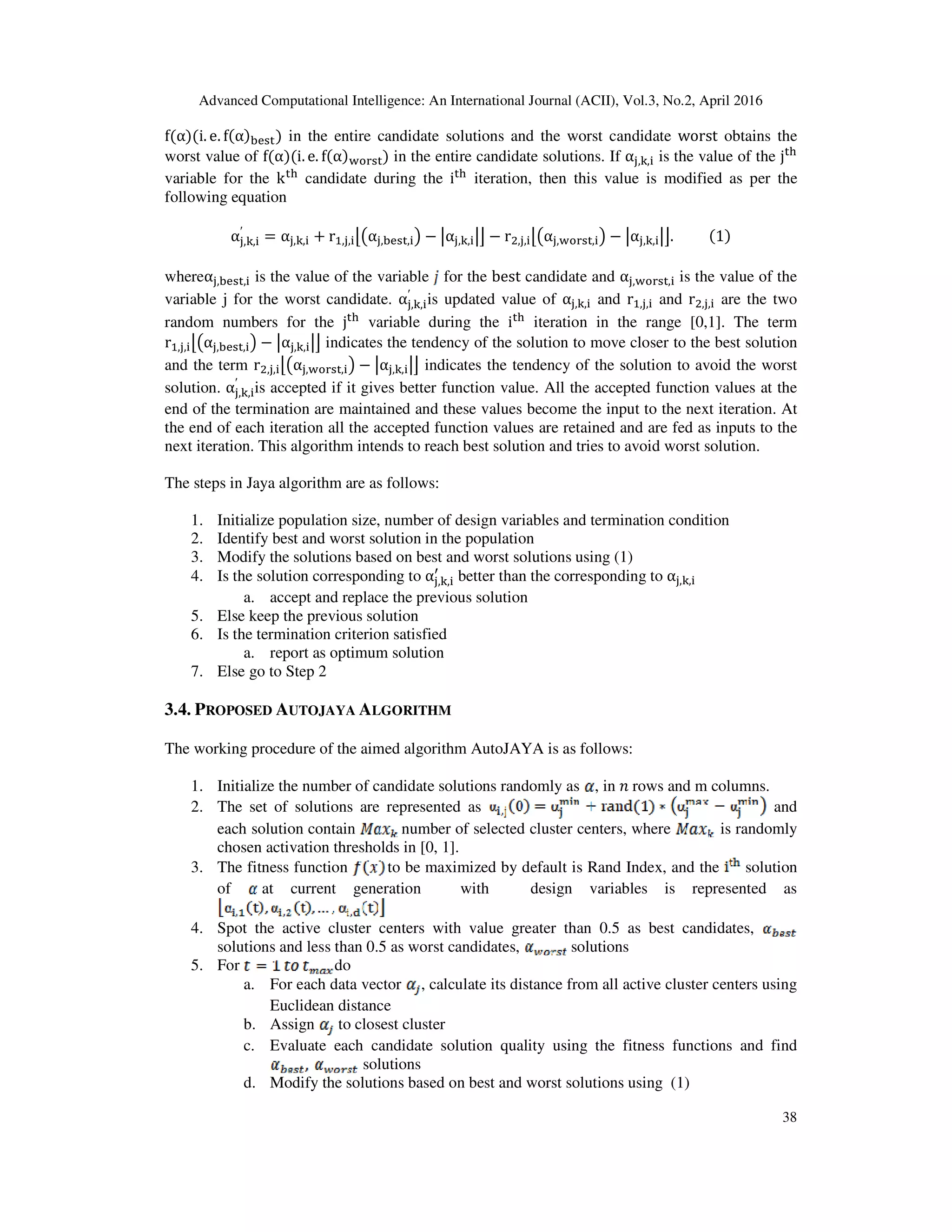 Advanced Computational Intelligence: An International Journal (ACII), Vol.3, No.2, April 2016 38 fሺαሻሺi. e. fሺαሻୠୣୱ୲ሻ in the entire candidate solutions and the worst candidate worst obtains the worst value of fሺαሻሺi. e. fሺαሻ୵୭୰ୱ୲ሻ in the entire candidate solutions. If α୨,୩,୧ is the value of the j୲୦ variable for the k୲୦ candidate during the i୲୦ iteration, then this value is modified as per the following equation α୨,୩,୧ ′ = α୨,୩,୧ + rଵ,୨,୧උ൫α୨,ୠୣୱ୲,୧൯ − หα୨,୩,୧หඏ − rଶ,୨,୧උ൫α୨,୵୭୰ୱ୲,୧൯ − หα୨,୩,୧หඏ.	ሺ1ሻ whereα୨,ୠୣୱ୲,୧ is the value of the variable for the best candidate and α୨,୵୭୰ୱ୲,୧ is the value of the variable j for the worst candidate. α୨,୩,୧ ′ is updated value of α୨,୩,୧ and rଵ,୨,୧ and rଶ,୨,୧ are the two random numbers for the j୲୦ variable during the i୲୦ iteration in the range [0,1]. The term rଵ,୨,୧උ൫α୨,ୠୣୱ୲,୧൯ − หα୨,୩,୧หඏ indicates the tendency of the solution to move closer to the best solution and the term rଶ,୨,୧උ൫α୨,୵୭୰ୱ୲,୧൯ − หα୨,୩,୧หඏ indicates the tendency of the solution to avoid the worst solution. α୨,୩,୧ ′ is accepted if it gives better function value. All the accepted function values at the end of the termination are maintained and these values become the input to the next iteration. At the end of each iteration all the accepted function values are retained and are fed as inputs to the next iteration. This algorithm intends to reach best solution and tries to avoid worst solution. The steps in Jaya algorithm are as follows: 1. Initialize population size, number of design variables and termination condition 2. Identify best and worst solution in the population 3. Modify the solutions based on best and worst solutions using (1) 4. Is the solution corresponding to α୨,୩,୧ ᇱ better than the corresponding to α୨,୩,୧ a. accept and replace the previous solution 5. Else keep the previous solution 6. Is the termination criterion satisfied a. report as optimum solution 7. Else go to Step 2 3.4. PROPOSED AUTOJAYA ALGORITHM The working procedure of the aimed algorithm AutoJAYA is as follows: 1. Initialize the number of candidate solutions randomly as , in ݊	rows and m columns. 2. The set of solutions are represented as and each solution contain number of selected cluster centers, where is randomly chosen activation thresholds in [0, 1]. 3. The fitness function to be maximized by default is Rand Index, and the solution of at current generation with design variables is represented as 4. Spot the active cluster centers with value greater than 0.5 as best candidates, solutions and less than 0.5 as worst candidates, solutions 5. For do a. For each data vector , calculate its distance from all active cluster centers using Euclidean distance b. Assign to closest cluster c. Evaluate each candidate solution quality using the fitness functions and find solutions d. Modify the solutions based on best and worst solutions using (1) 