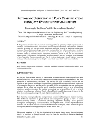 Advanced Computational Intelligence: An International Journal (ACII), Vol.3, No.2, April 2016
DOI:10.5121/acii.2016.3204 35
AUTOMATIC UNSUPERVISED DATA CLASSIFICATION
USING JAYA EVOLUTIONARY ALGORITHM
Ramachandra Rao Kurada1
and Dr. Karteeka Pavan Kanadam2
1
Asst. Prof., Department of Computer Science & Engineering, Shri Vishnu Engineering
College for Women, Bhimavaram
2
Professor, Department of Information Technology, RVR & JC College of Engineering,
Guntur
ABSTRACT
In this paper we attempt to solve an automatic clustering problem by optimizing multiple objectives such as
automatic k-determination and a set of cluster validity indices concurrently. The proposed automatic
clustering technique uses the most recent optimization algorithm Jaya as an underlying optimization
stratagem. This evolutionary technique always aims to attain global best solution rather than a local best
solution in larger datasets. The explorations and exploitations imposed on the proposed work results to
detect the number of automatic clusters, appropriate partitioning present in data sets and mere optimal
values towards CVIs frontiers. Twelve datasets of different intricacy are used to endorse the performance
of aimed algorithm. The experiments lay bare that the conjectural advantages of multi objective clustering
optimized with evolutionary approaches decipher into realistic and scalable performance paybacks.
KEYWORDS
Multi objective optimization, evolutionary clustering, automatic clustering, cluster validity indexes, Jaya
evolutionary algorithm.
1. INTRODUCTION
For the past three decades, majority of optimization problems demands improvement issues with
multiple objectives and are attracted towards evolutionary computation methodologies due their
simplicity of transformative calculation. The leverage of these evolutionary approaches are
flexible, to add, remove, modify any prerequisite regarding problem conceptualization, generation
of comparative Pareto set and has ability to tackle higher complexities than the mainstream
methods. These robust and powerful search procedures generally portray a set of candidate
solutions, selection procedure for mating, segmenting and re-assembling of set of several
solutions to produce new solutions. This is reflected by the speedily increasing of interest in the
field of evolutionary clustering with multi objective optimizations [1].
Data clustering is recognized as the most prominent unsupervised technique in machine learning.
This technique apportions a given dataset into homogeneous groups in view of some
likeness/disparity metric. Conventional clustering algorithms regularly make previous
assumptions about grouping a cluster structure, and adoptable with a suitable objective function
so that it can be optimized with classical or metaheuristic techniques. These estimations grade
inadequately when clustering presumptions are not hold in data [2].
The natural paradigm to fit the data distribution in the entire feature space, discovering exact
number of partitions is violated in single objective clustering algorithm if distinctive locales of
 