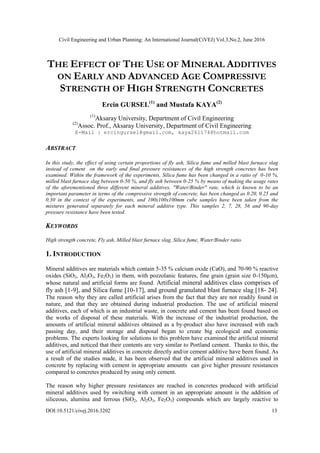 Civil Engineering and Urban Planning: An International Journal(CiVEJ) Vol.3,No.2, June 2016
DOI:10.5121/civej.2016.3202 13
THE EFFECT OF THE USE OF MINERAL ADDITIVES
ON EARLY AND ADVANCED AGE COMPRESSIVE
STRENGTH OF HIGH STRENGTH CONCRETES
Ercin GURSEL(1)
and Mustafa KAYA(2)
(1)
Aksaray University, Department of Civil Engineering
(2)
Assoc. Prof., Aksaray University, Department of Civil Engineering
E-Mail : ercingursel@gmail.com, kaya261174@hotmail.com
ABSTRACT
In this study, the effect of using certain proportions of fly ash, Silica fume and milled blast furnace slag
instead of cement on the early and final pressure resistances of the high strength concretes has been
examined. Within the framework of the experiments, Silica fume has been changed in a ratio of 0-10 %,
milled blast furnace slag between 0-50 %, and fly ash between 0-25 % by means of making the usage rates
of the aforementioned three different mineral additives. "Water/Binder" rate, which is known to be an
important parameter in terms of the compressive strength of concrete, has been changed as 0.20, 0.25 and
0.30 in the context of the experiments, and 100x100x100mm cube samples have been taken from the
mixtures generated separately for each mineral additive type. This samples 2, 7, 28, 56 and 90-day
pressure resistance have been tested.
KEYWORDS
High strength concrete, Fly ash, Milled blast furnace slag, Silica fume, Water/Binder ratio.
1. INTRODUCTION
Mineral additives are materials which contain 5-35 % calcium oxide (CaO), and 70-90 % reactive
oxides (SiO2, Al2O3, Fe2O3) in them, with pozzolanic features, fine grain (grain size 0-150µm),
whose natural and artificial forms are found. Artificial mineral additives class comprises of
fly ash [1-9], and Silica fume [10-17], and ground granulated blast furnace slag [18- 24].
The reason why they are called artificial arises from the fact that they are not readily found in
nature, and that they are obtained during industrial production. The use of artificial mineral
additives, each of which is an industrial waste, in concrete and cement has been found based on
the works of disposal of these materials. With the increase of the industrial production, the
amounts of artificial mineral additives obtained as a by-product also have increased with each
passing day, and their storage and disposal began to create big ecological and economic
problems. The experts looking for solutions to this problem have examined the artificial mineral
additives, and noticed that their contents are very similar to Portland cement. Thanks to this, the
use of artificial mineral additives in concrete directly and/or cement additive have been found. As
a result of the studies made, it has been observed that the artificial mineral additives used in
concrete by replacing with cement in appropriate amounts can give higher pressure resistances
compared to concretes produced by using only cement.
The reason why higher pressure resistances are reached in concretes produced with artificial
mineral additives used by switching with cement in an appropriate amount is the addition of
siliceous, alumina and ferrous (SiO2, Al2O3, Fe2O3) compounds which are largely reactive to
 