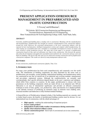 Civil Engineering and Urban Planning: An International Journal (CiVEJ) Vol.3, No.2, June 2016
DOI:10.5121/civej.2016.3205 63
PRESENT APPLICATION OFRESOURCE
MANAGEMENT IN PREFABRICATED AND
IN-SITU CONSTRUCTION
V.Yuvaraj1
and R.Dharman2
,
1
PG Scholar, M.E Construction Engineering and Management,
2
Assistant Professor, Department of Civil Engineering,
Shree Venkateshwara Hi-Tech Engineering College, Gobi, Tamil Nadu, India.
ABSTRACT
Currently, prefabricated building plays a leading role in construction. Mounting with the standardization
and mechanization, Prefabrication has brought an extensive transformation in the construction industry
around the world. Moreover the associated advancements to the local construction industry with the
espousal of more mechanization, intelligent management systems and computer aided manufacturing; the
wide-ranging use of prefabrication also contributes to sustainable development by means of cleaner and
more resources saving production process. The main aim of this paper is to present a prefabricated
construction based on time and cost utilization over than in-situ construction. Also forecast the general
idea about the development and application of prefabrication method in the construction of large-scale and
high-rise buildings. The factors like time and cost are analyzed in normal construction and in prefabricated
construction companies. The results are shown by using management software tools.
KEYWORDS
In-situ construction, prefabricated construction, Quality, Time, Cost.
1. INTRODUCTION
For many years prefabrication has been used comprehensively and commonly over the world
wide. The manufacture of building components are often illustrated by the terms such as
prefabrication, pre-assembly, system building, industrialized buildings and modularization which
are constructed on any like on site/off-site in an industrial unit covering modular, manufactured
and pre-cut/pre- engineered systems. Although the conditions/terms, are normally used
correspondingly, their specific definitions depend deeply on the users’ experience and indulgent,
which differ from countries to countries. In this paper, prefabrication is chosen with extra
prominence on the building components which are made off-site in an industrial unit. Off-site
fabrication is an area of international significance and provides an efficient construction
technique in terms of time, quality, cost, productivity, safety and function. It is adopted globally
as the ultimate resources of producing an enormous range of elements from cladding units,
structural members and bathrooms to fully-finished modular buildings.
A General Review of Prefabrication Adopted in India, if the building materials are concrete, steel
or timber based system, the benefits of prefabricated building systems must be obvious. It is an
industrialized way of construction, with the inbuilt advantages of:
• High capacity - enabling the understanding of important projects
• Factory made products
• Independent of unfavorable weather circumstances during construction
• Quality observation/surveillance system
• Shorter construction period - below half of conventional cast in-situ construction.
 