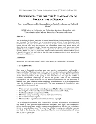 Civil Engineering and Urban Planning: An International Journal (CiVEJ) Vol.3, No.2, June 2016
DOI:10.5121/civej.2016.3209 107
ELECTRO DIALYSIS FOR THE DESALINATION OF
BACKWATERS IN KERALA
Ashly Mary Mammen1
, Dr.Johannes Fritsch2
, Sanju Sreedharan1
and Dr.Ratish
Menon1
1
SCMS School of Engineering and Technology, Karukutty, Ernakulam, India
2
University of Applied Science, Ravensburg- Weingarten, Germany
ABSTRACT
With the declining freshwater source and increase in demand for the potable water need of desalination
have increased. The electrodialysis can be put as an economic substitute for the desalination of the
brackish water. This paper deals with the assessment of the effect contaminants in the desalination of
natural brackish water using electrodialysis. The contaminants studied were Boron, Sulfate and
Magnesium in the presence of chloride. The study was based on the function of pH at a constant voltage
of 11 V. Magnesium, Chloride, and Sulfate was not affected by the pH variations and was removed to an
efficiency of 94%, 95%, and 74% respectively. But the boron was not removed in neutral pH and showed
a removal efficiency of 41% at pH 10 in an hour. There was significant interference in the removal of the
Chloride ion and Sulfate ion.
KEYWORDS
Desalination, brackish water, Limiting Current Density, Fate of the contaminants, Concentration
1. INTRODUCTION
Many areas in the coastal region face acute water scarcity even though they are bounded by
large water bodies. The inland water bodies near to the coastline region, normally known by the
name backwaters, carry plenty of water with better quality than sea water. These water sources
are not effectively utilized, as the quality of water being brackish. This urges the need for an
economic desalination technology to provide the potable water to the community.
Electrodialysis has proved to be an efficient desalination technology for the purification of
brackish water when compared to other established technologies used in the desalination of sea
water like distillation, reverse osmosis etc[1]. The main advantages of electrodialysis when
compared to reverse osmosis are:
• Water recovery rates are high even in the presence of higher sulfate concentration,
• Due to higher mechanical and chemical stability the membranes life is high,
• Can be operated up to a temperature of 50O
C,
• Membrane scaling and fouling is reduced due to process reversal,
• Lesser pre-treatment is required,
• Membranes have high tolerance level for chlorine and higher pH
The technology of desalination using electrodialysis encounter problems with the contaminant
ions present in water and result in the reduction of the product water quality. The characteristics
of ions, interference of ions, mobility, concentration and speciation, pH, flow rate etc influence
the rate of removal of these ions. This in turn lead to higher operating cost and in the worst case
may lead to the discarding of the technology. Thus the removal characteristics of various
 