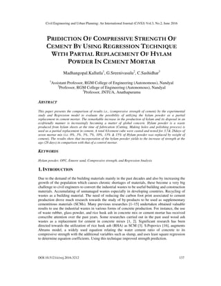 Civil Engineering and Urban Planning: An International Journal (CiVEJ) Vol.3, No.2, June 2016
DOI:10.5121/civej.2016.3212 137
PRIDICTION OF COMPRESSIVE STRENGTH OF
CEMENT BY USING REGRESSION TECHNIQUE
WITH PARTIAL REPLACEMENT OF HYLAM
POWDER IN CEMENT MORTAR
Madhangopal.Kallutla1
, G.Sreenivasulu2
, C.Sashidhar3
1
Assistant Professor, RGM College of Engineering (Autonomous), Nandyal
2
Professor, RGM College of Engineering (Autonomous), Nandyal
3
Professor, JNTUA, Anathapuramu
ABSTRACT
This paper presents the comparison of results i.e., (compressive strength of cement) by the experimental
study and Regression model to evaluate the possibility of utilizing the hylam powder as a partial
replacement in cement mortar. The remarkable increase in the production of hylam and its disposal in an
ecofriendly manner is increasingly becoming a matter of global concern. Hylam powder is a waste
produced from hylam sheets at the time of fabrication (Cutting, Making holes and polishing process) is
used as a partial replacement in cement. A total 63cement cube were casted and tested for 3,7& 28days of
seven mortar mix (i.e. 0%, 3%, 5%, 7%, 10%, 13% & 15% of Hylam powder was replaced by weight of
cement). The results show that incorporation of the hylam powder yields to the increase of strength at the
age (28 days) in comparison with that of a control mortar.
KEYWORDS
Hylam powder, OPC, Ennore sand, Compressive strength, and Regression Analysis
1. INTRODUCTION
Due to the demand of the building materials mainly in the past decades and also by increasing the
growth of the population which causes chronic shortages of materials, these become a very big
challenge to civil engineers to convert the industrial wastes to be useful building and construction
materials. Accumulating of unmanaged wastes especially in developing countries. Recycling of
wastes as a building material. The need of reducing the carbon foot print associated to cement
production drove much research towards the study of by-products to be used as supplementary
cementitious materials (SCMs). Many previous researches [1–15] undertaken obtained valuable
results to use the industrial wastes in various forms of concrete production. For instance, the use
of waste rubber, glass powder, and rice husk ash in concrete mix or cement mortar has received
conscribe attention over the past years. Some researches carried out in the past used wood ash
wastes as a replacement for cement in concrete mixes [1, 2]. Significant research has been
directed towards the utilization of rice husk ash (RHA) as SCM [3]. S.Popovics [16], augments
Abrams model, a widely used equation relating the water cement ratio of concrete to its
compressive strength with the additional variables such as slump, and uses least square regression
to determine equation coefficients. Using this technique improved strength prediction.
 