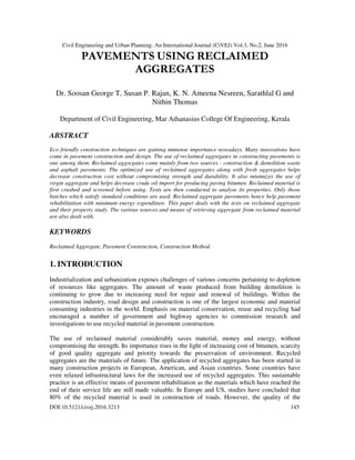 Civil Engineering and Urban Planning: An International Journal (CiVEJ) Vol.3, No.2, June 2016
DOI:10.5121/civej.2016.3213 145
PAVEMENTS USING RECLAIMED
AGGREGATES
Dr. Soosan George T, Susan P. Rajan, K. N. Ameena Nesreen, Sarathlal G and
Nithin Thomas
Department of Civil Engineering, Mar Athanasius College Of Engineering, Kerala
ABSTRACT
Eco friendly construction techniques are gaining immense importance nowadays. Many innovations have
come in pavement construction and design. The use of reclaimed aggregates in constructing pavements is
one among them. Reclaimed aggregates come mainly from two sources - construction & demolition waste
and asphalt pavements. The optimized use of reclaimed aggregates along with fresh aggregates helps
decrease construction cost without compromising strength and durability. It also minimizes the use of
virgin aggregate and helps decrease crude oil import for producing paving bitumen. Reclaimed material is
first crushed and screened before using. Tests are then conducted to analyse its properties. Only those
batches which satisfy standard conditions are used. Reclaimed aggregate pavements hence help pavement
rehabilitation with minimum energy expenditure. This paper deals with the tests on reclaimed aggregate
and their property study. The various sources and means of retrieving aggregate from reclaimed material
are also dealt with.
KEYWORDS
Reclaimed Aggregate, Pavement Construction, Construction Method
1. INTRODUCTION
Industrialization and urbanization exposes challenges of various concerns pertaining to depletion
of resources like aggregates. The amount of waste produced from building demolition is
continuing to grow due to increasing need for repair and renewal of buildings. Within the
construction industry, road design and construction is one of the largest economic and material
consuming industries in the world. Emphasis on material conservation, reuse and recycling had
encouraged a number of government and highway agencies to commission research and
investigations to use recycled material in pavement construction.
The use of reclaimed material considerably saves material, money and energy, without
compromising the strength. Its importance rises in the light of increasing cost of bitumen, scarcity
of good quality aggregate and priority towards the preservation of environment. Recycled
aggregates are the materials of future. The application of recycled aggregates has been started in
many construction projects in European, American, and Asian countries. Some countries have
even relaxed infrastructural laws for the increased use of recycled aggregates. This sustainable
practice is an effective means of pavement rehabilitation as the materials which have reached the
end of their service life are still made valuable. In Europe and US, studies have concluded that
80% of the recycled material is used in construction of roads. However, the quality of the
 