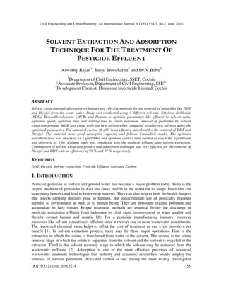 Civil Engineering and Urban Planning: An International Journal (CiVEJ) Vol.3, No.2, June 2016
DOI:10.5121/civej.2016.3214 155
SOLVENT EXTRACTION AND ADSORPTION
TECHNIQUE FOR THE TREATMENT OF
PESTICIDE EFFLUENT
Aswathy Rajan1
, Sanju Sreedharan2
and Dr.V.Babu3
1
Department of Civil Engineering, SSET, Cochin2
Associate Professor, Department of Civil Engineering, SSET
3
Development Chemist, Hindustan Insecticide Limited, Cochin
ABSTRACT
Solvent extraction and adsorption techniques are effective methods for the removal of pesticides like DDT
and Dicofol from the waste water. Study was conducted using 3 different solvents- Ethylene dichloride
(EDC), Monochlorobenzene (MCB) and Hexane to optimise parameters like effluent to solvent ratio,
agitation speed, agitation time and settling time to attain maximum removal of pesticides by solvent
extraction process. MCB was found to be the best solvent when compared to other two solvents using the
optimised parameters. The activated carbon (8 x30) is an effective adsorbent for the removal of DDT and
Dicofol. The material have good adsorptive capacity and follows Freundlich model. The optimum
adsorbent dose was observed as 2 gm/100ml and optimum contact time needed to reach the equilibrium
was observed as 3 hr. Column study was conducted with the synthetic effluent after solvent extraction.
Combination of solvent extraction process and adsorption technique was very effective for the removal of
Dicofol and DDT with an efficiency of 99 % and 97 % respectively.
KEYWORDS
DDT, Dicofol, Solvent extraction, Pesticide Effluent, Activated Carbon
1. INTRODUCTION
Pesticide pollution in surface and ground water has become a major problem today. India is the
largest producer of pesticides in Asia and ranks twelfth in the world for its usage. Pesticides can
have many benefits and lead to better crop harvests. They can also help to limit the health dangers
that insects carrying diseases pose to humans. But indiscriminate use of pesticides becomes
harmful to environment as well as to human being. They are persistent organic pollutant and
accumulate in fatty tissues. Proper treatment methods are essential before the discharge of
pesticide containing effluent from industries to yield rapid improvement in water quality and
thereby protect human and aquatic life. For a pesticide manufacturing industry, recovery
processes like solvent extraction is efficient since it recover one or more wastewater constituents.
The recovered chemical value helps to offset the cost of treatment or can even provide a net
benefit [1]. In solvent extraction process, there may be three major operations. First is the
extraction in which the solute is transferred from water to the solvent. The second is the solute
removal stage in which the solute is separated from the solvent and the solvent is recycled to the
extractor. Third is the solvent recovery stage in which the solvent may be removed from the
wastewater raffinate [2]. Adsorption is one of the most effective processes of advanced
wastewater treatment technologies that industry and academic researchers widely employ for
removal of various pollutants. Activated carbon is one among the most widely investigated
 