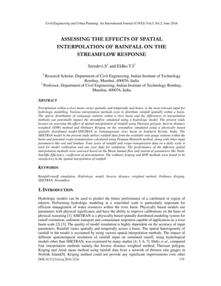 Civil Engineering and Urban Planning: An International Journal (CiVEJ) Vol.3, No.2, June 2016
DOI:10.5121/civej.2016.3216 175
ASSESSING THE EFFECTS OF SPATIAL
INTERPOLATION OF RAINFALL ON THE
STREAMFLOW RESPONSE
Sreedevi.S1
and Eldho T.I2
1
Research Scholar, Department of Civil Engineering, Indian Institute of Technology
Bombay, Mumbai, 400076, India
2
Professor, Department of Civil Engineering, Indian Institute of Technology Bombay,
Mumbai, 400076, India
ABSTRACT
Precipitation within a river basin varies spatially and temporally and hence, is the most relevant input for
hydrologic modelling. Various interpolation methods exist to distribute rainfall spatially within a basin.
The sparse distribution of raingauge stations within a river basin and the differences in interpolation
methods can potentially impact the streamflow simulated using a hydrologic model. The present study
focuses on assessing the effect of spatial interpolation of rainfall using Theissen polygon, Inverse distance
weighted (IDW) method and Ordinary Kriging on the streamflow simulated using a physically based
spatially distributed model-SHETRAN in Vamanapuram river basin in Southern Kerala, India. The
SHETRAN model in the present study utilises rainfall data from the available rain gauge stations within the
basin and potential evapo-transpiration calculated using Penman-Monteith method, along with other input
parameters like soil and landuse. Four years of rainfall and evapo-transpiration data on a daily scale is
used for model calibration and one year data for validation. The performance of the different spatial
interpolation methods were assessed based on the Mean Annual flow and statistical parameters like Nash-
Sutcliffe Efficiency, coefficient of determination. The ordinary kriging and IDW methods were found to be
satisfactory in the spatial interpolation of rainfall.
.
KEYWORDS
Rainfall-runoff simulation, Hydrologic model, Inverse distance weighted method, Ordinary Kriging,
SHETRAN, Streamflow
1. INTRODUCTION
Hydrologic models can be used to predict the future performance of a catchment or region of
interest. Performing hydrologic modeling at a watershed scale is particularly important for
efficient management of water resources within the river basin. Physically based models use
parameters with physical significance and have the ability to improve calibrations on the basis of
physical reasoning [1]. SHETRAN is a physically based spatially distributed modeling system for
runoff estimation, sediment transport and contaminant migration capable of application on a river
basin scale [2] [3]. The quality of model simulation is highly dependent on the accuracy of input
parameters. Rainfall varies spatially and temporally across a basin. The spatial heterogeneity of
rainfall in the model is accounted by using various spatial interpolation methods. The impact of
different spatiotemporal resolution of rainfall input on simulated runoff, using hydrological
models other than SHETRAN, was examined by many studies [4, 5, 6, 7]. Dirks et al., compared
four interpolation methods namely the Inverse distance weighted method, Theissen polygon,
Kriging and Areal mean method using rainfall data from a network of thirteen rain gauges in
Norfolk Island[8]. Kriging method could not provide any significant improvements over other
 