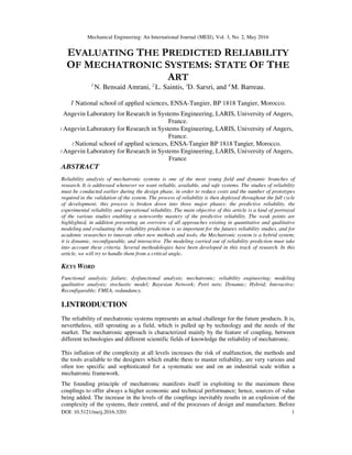 Mechanical Engineering: An International Journal (MEIJ), Vol. 3, No. 2, May 2016
DOI: 10.5121/meij.2016.3201 1
EVALUATING THE PREDICTED RELIABILITY
OF MECHATRONIC SYSTEMS: STATE OF THE
ART
1
N. Bensaid Amrani, 2
L. Saintis, 3
D. Sarsri, and 4
M. Barreau.
1 National school of applied sciences, ENSA-Tangier, BP 1818 Tangier, Morocco.
Angevin Laboratory for Research in Systems Engineering, LARIS, University of Angers,
France.
1 Angevin Laboratory for Research in Systems Engineering, LARIS, University of Angers,
France.
2 National school of applied sciences, ENSA-Tangier BP 1818 Tangier, Morocco.
3 Angevin Laboratory for Research in Systems Engineering, LARIS, University of Angers,
France.
ABSTRACT
Reliability analysis of mechatronic systems is one of the most young field and dynamic branches of
research. It is addressed whenever we want reliable, available, and safe systems. The studies of reliability
must be conducted earlier during the design phase, in order to reduce costs and the number of prototypes
required in the validation of the system. The process of reliability is then deployed throughout the full cycle
of development; this process is broken down into three major phases: the predictive reliability, the
experimental reliability and operational reliability. The main objective of this article is a kind of portrayal
of the various studies enabling a noteworthy mastery of the predictive reliability. The weak points are
highlighted, in addition presenting an overview of all approaches existing in quantitative and qualitative
modeling and evaluating the reliability prediction is so important for the futures reliability studies, and for
academic researches to innovate other new methods and tools. the Mechatronic system is a hybrid system;
it is dynamic, reconfigurable, and interactive. The modeling carried out of reliability prediction must take
into account these criteria. Several methodologies have been developed in this track of research. In this
article, we will try to handle them from a critical angle.
KEYS WORD
Functional analysis; failure; dysfunctional analysis; mechatronic; reliability engineering; modeling
qualitative analysis; stochastic model; Bayesian Network; Petri nets; Dynamic; Hybrid; Interactive;
Reconfigurable; FMEA, redundancy.
1.INTRODUCTION
The reliability of mechatronic systems represents an actual challenge for the future products. It is,
nevertheless, still sprouting as a field, which is pulled up by technology and the needs of the
market. The mechatronic approach is characterized mainly by the feature of coupling, between
different technologies and different scientific fields of knowledge the reliability of mechatronic.
This inflation of the complexity at all levels increases the risk of malfunction, the methods and
the tools available to the designers which enable them to master reliability, are very various and
often too specific and sophisticated for a systematic use and on an industrial scale within a
mechatronic framework.
The founding principle of mechatronic manifests itself in exploiting to the maximum these
couplings to offer always a higher economic and technical performance; hence, sources of value
being added. The increase in the levels of the couplings inevitably results in an explosion of the
complexity of the systems, their control, and of the processes of design and manufacture. Before
 