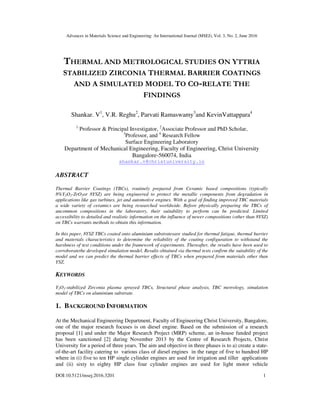 Advances in Materials Science and Engineering: An International Journal (MSEJ), Vol. 3, No. 2, June 2016
DOI:10.5121/msej.2016.3201 1
THERMAL AND METROLOGICAL STUDIES ON YTTRIA
STABILIZED ZIRCONIA THERMAL BARRIER COATINGS
AND A SIMULATED MODEL TO CO-RELATE THE
FINDINGS
Shankar. V1
, V.R. Reghu2
, Parvati Ramaswamy3
and KevinVattappara4
1
Professor & Principal Investigator, 2
Associate Professor and PhD Scholar,
3
Professor, and 4
Research Fellow
Surface Engineering Laboratory
Department of Mechanical Engineering, Faculty of Engineering, Christ University
Bangalore-560074, India
shankar.v@christuniversity.in
ABSTRACT
Thermal Barrier Coatings (TBCs), routinely prepared from Ceramic based compositions (typically
8%Y2O3-ZrO2or 8YSZ) are being engineered to protect the metallic components from degradation in
applications like gas turbines, jet and automotive engines. With a goal of finding improved TBC materials
a wide variety of ceramics are being researched worldwide. Before physically preparing the TBCs of
uncommon compositions in the laboratory, their suitability to perform can be predicted. Limited
accessibility to detailed and realistic information on the influence of newer compositions (other than 8YSZ)
on TBCs warrants methods to obtain this information.
In this paper, 8YSZ TBCs coated onto aluminium substratesare studied for thermal fatigue, thermal barrier
and materials characteristics to determine the reliability of the coating configuration to withstand the
harshness of test conditions under the framework of experiments. Thereafter, the results have been used to
corroboratethe developed simulation model. Results obtained via thermal tests confirm the suitability of the
model and we can predict the thermal barrier effects of TBCs when prepared from materials other than
YSZ.
KEYWORDS
Y2O3-stabilized Zirconia plasma sprayed TBCs, Structural phase analysis, TBC metrology, simulation
model of TBCs on aluminium substrate.
1. BACKGROUND INFORMATION
At the Mechanical Engineering Department, Faculty of Engineering Christ University, Bangalore,
one of the major research focuses is on diesel engine. Based on the submission of a research
proposal [1] and under the Major Research Project (MRP) scheme, an in-house funded project
has been sanctioned [2] during November 2013 by the Centre of Research Projects, Christ
University for a period of three years. The aim and objective in three phases is to a) create a state-
of-the-art facility catering to various class of diesel engines in the range of five to hundred HP
where in (i) five to ten HP single cylinder engines are used for irrigation and tiller applications
and (ii) sixty to eighty HP class four cylinder engines are used for light motor vehicle
 