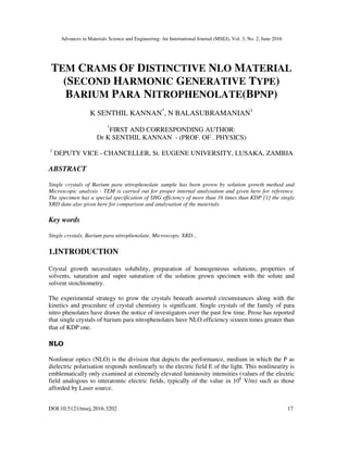 Advances in Materials Science and Engineering: An International Journal (MSEJ), Vol. 3, No. 2, June 2016
DOI:10.5121/msej.2016.3202 17
TEM CRAMS OF DISTINCTIVE NLO MATERIAL
(SECOND HARMONIC GENERATIVE TYPE)
BARIUM PARA NITROPHENOLATE(BPNP)
K SENTHIL KANNAN*
, N BALASUBRAMANIAN1
*
FIRST AND CORRESPONDING AUTHOR:
Dr K SENTHIL KANNAN - (PROF. OF . PHYSICS)
1
DEPUTY VICE - CHANCELLER, St. EUGENE UNIVERSITY, LUSAKA, ZAMBIA
ABSTRACT
Single crystals of Barium para nitrophenolate sample has been grown by solution growth method and
Microscopic analysis - TEM is carried out for proper internal analysation and given here for reference.
The specimen has a special specification of SHG efficiency of more than 16 times than KDP [1] the single
XRD data also given here for comparison and analysation of the materials.
Key words
Single crystals, Barium para nitrophenolate, Microscopy, XRD…
1.INTRODUCTION
Crystal growth necessitates solubility, preparation of homogeneous solutions, properties of
solvents, saturation and super saturation of the solution grown specimen with the solute and
solvent stoichiometry.
The experimental strategy to grow the crystals beneath assorted circumstances along with the
kinetics and procedure of crystal chemistry is significant. Single crystals of the family of para
nitro phenolates have drawn the notice of investigators over the past few time. Prose has reported
that single crystals of barium para nitrophenolates have NLO efficiency sixteen times greater than
that of KDP one.
NLO
Nonlinear optics (NLO) is the division that depicts the performance, medium in which the P as
dielectric polarisation responds nonlinearly to the electric field E of the light. This nonlinearity is
emblematically only examined at extremely elevated luminosity intensities (values of the electric
field analogous to interatomic electric fields, typically of the value in 108
V/m) such as those
afforded by Laser source.
 