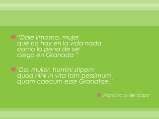 “ Dale limosna, mujer que no hay en la vida nada como la pena de ser ciego en Granada ”   "Da, mulier, homini stipem quod nihil in vita tam pessimum quam caecum esse Granatae."   Franciscus de Icaza 