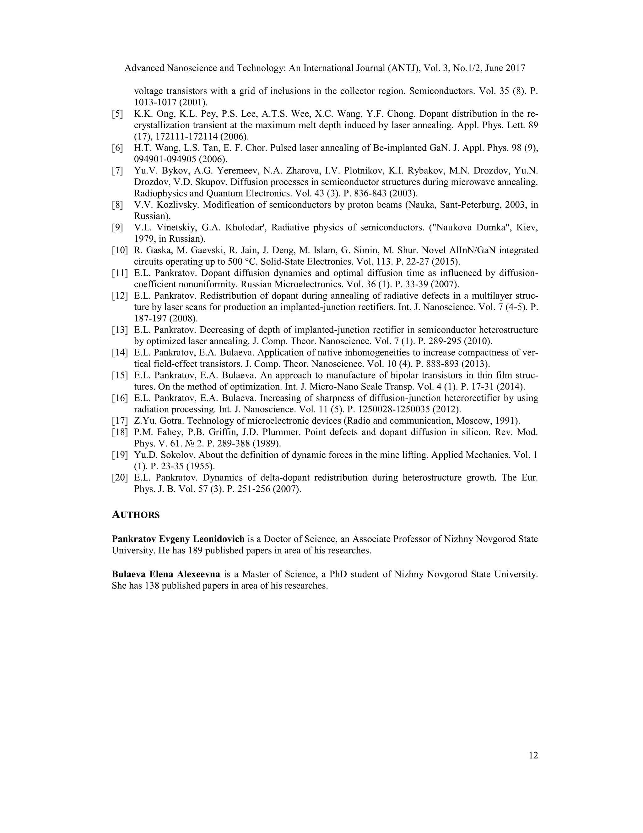 Advanced Nanoscience and Technology: An International Journal (ANTJ), Vol. 3, No.1/2, June 2017
12
voltage transistors with a grid of inclusions in the collector region. Semiconductors. Vol. 35 (8). P.
1013-1017 (2001).
[5] K.K. Ong, K.L. Pey, P.S. Lee, A.T.S. Wee, X.C. Wang, Y.F. Chong. Dopant distribution in the re-
crystallization transient at the maximum melt depth induced by laser annealing. Appl. Phys. Lett. 89
(17), 172111-172114 (2006).
[6] H.T. Wang, L.S. Tan, E. F. Chor. Pulsed laser annealing of Be-implanted GaN. J. Appl. Phys. 98 (9),
094901-094905 (2006).
[7] Yu.V. Bykov, A.G. Yeremeev, N.A. Zharova, I.V. Plotnikov, K.I. Rybakov, M.N. Drozdov, Yu.N.
Drozdov, V.D. Skupov. Diffusion processes in semiconductor structures during microwave annealing.
Radiophysics and Quantum Electronics. Vol. 43 (3). P. 836-843 (2003).
[8] V.V. Kozlivsky. Modification of semiconductors by proton beams (Nauka, Sant-Peterburg, 2003, in
Russian).
[9] V.L. Vinetskiy, G.A. Kholodar', Radiative physics of semiconductors. ("Naukova Dumka", Kiev,
1979, in Russian).
[10] R. Gaska, M. Gaevski, R. Jain, J. Deng, M. Islam, G. Simin, M. Shur. Novel AlInN/GaN integrated
circuits operating up to 500 °C. Solid-State Electronics. Vol. 113. P. 22-27 (2015).
[11] E.L. Pankratov. Dopant diffusion dynamics and optimal diffusion time as influenced by diffusion-
coefficient nonuniformity. Russian Microelectronics. Vol. 36 (1). P. 33-39 (2007).
[12] E.L. Pankratov. Redistribution of dopant during annealing of radiative defects in a multilayer struc-
ture by laser scans for production an implanted-junction rectifiers. Int. J. Nanoscience. Vol. 7 (4-5). P.
187-197 (2008).
[13] E.L. Pankratov. Decreasing of depth of implanted-junction rectifier in semiconductor heterostructure
by optimized laser annealing. J. Comp. Theor. Nanoscience. Vol. 7 (1). P. 289-295 (2010).
[14] E.L. Pankratov, E.A. Bulaeva. Application of native inhomogeneities to increase compactness of ver-
tical field-effect transistors. J. Comp. Theor. Nanoscience. Vol. 10 (4). P. 888-893 (2013).
[15] E.L. Pankratov, E.A. Bulaeva. An approach to manufacture of bipolar transistors in thin film struc-
tures. On the method of optimization. Int. J. Micro-Nano Scale Transp. Vol. 4 (1). P. 17-31 (2014).
[16] E.L. Pankratov, E.A. Bulaeva. Increasing of sharpness of diffusion-junction heterorectifier by using
radiation processing. Int. J. Nanoscience. Vol. 11 (5). P. 1250028-1250035 (2012).
[17] Z.Yu. Gotra. Technology of microelectronic devices (Radio and communication, Moscow, 1991).
[18] P.M. Fahey, P.B. Griffin, J.D. Plummer. Point defects and dopant diffusion in silicon. Rev. Mod.
Phys. V. 61. № 2. P. 289-388 (1989).
[19] Yu.D. Sokolov. About the definition of dynamic forces in the mine lifting. Applied Mechanics. Vol. 1
(1). P. 23-35 (1955).
[20] E.L. Pankratov. Dynamics of delta-dopant redistribution during heterostructure growth. The Eur.
Phys. J. B. Vol. 57 (3). P. 251-256 (2007).
AUTHORS
Pankratov Evgeny Leonidovich is a Doctor of Science, an Associate Professor of Nizhny Novgorod State
University. He has 189 published papers in area of his researches.
Bulaeva Elena Alexeevna is a Master of Science, a PhD student of Nizhny Novgorod State University.
She has 138 published papers in area of his researches.
 