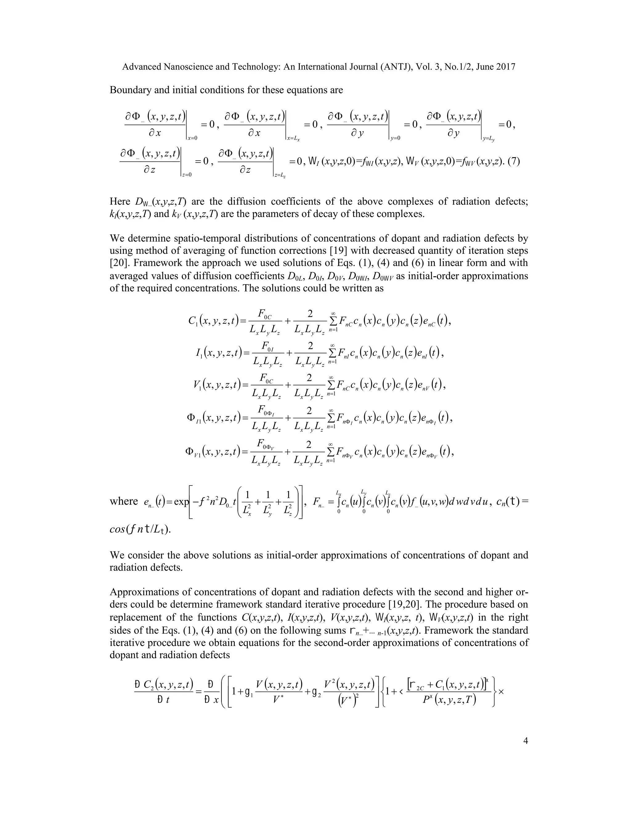 Advanced Nanoscience and Technology: An International Journal (ANTJ), Vol. 3, No.1/2, June 2017
4
Boundary and initial conditions for these equations are
 
0
,,,
0



x
x
tzyx
,
 
0
,,,



 xLx
x
tzyx
,
 
0
,,,
0



y
y
tzyx
,
 
0
,,,



 yLy
y
tzyx
,
 
0
,,,
0



z
z
tzyx
,
 
0
,,,



 zLz
z
tzyx
, I (x,y,z,0)=fI (x,y,z), V (x,y,z,0)=fV (x,y,z). (7)
Here D(x,y,z,T) are the diffusion coefficients of the above complexes of radiation defects;
kI(x,y,z,T) and kV (x,y,z,T) are the parameters of decay of these complexes.
We determine spatio-temporal distributions of concentrations of dopant and radiation defects by
using method of averaging of function corrections [19] with decreased quantity of iteration steps
[20]. Framework the approach we used solutions of Eqs. (1), (4) and (6) in linear form and with
averaged values of diffusion coefficients D0L, D0I, D0V, D0I, D0V as initial-order approximations
of the required concentrations. The solutions could be written as
         

1
0
1
2
,,,
n
nCnnnnC
zyxzyx
C
tezcycxcF
LLLLLL
F
tzyxC ,
         

1
0
1
2
,,,
n
nInnnnI
zyxzyx
I
tezcycxcF
LLLLLL
F
tzyxI ,
         

1
0
1
2
,,,
n
nVnnnnC
zyxzyx
C
tezcycxcF
LLLLLL
F
tzyxV ,
         




1
0
1
2
,,,
n
nnnnn
zyxzyx
I tezcycxcF
LLLLLL
F
tzyx II
I
,
         




1
0
1
2
,,,
n
nnnnn
zyxzyx
V tezcycxcF
LLLLLL
F
tzyx VV
V
,
where  
















 2220
22 111
exp
zyx
n
LLL
tDnte   ,          
x y zL L L
nnnn udvdwdwvufvcvcucF
0 0 0
,, , cn() =
cos(n/L).
We consider the above solutions as initial-order approximations of concentrations of dopant and
radiation defects.
Approximations of concentrations of dopant and radiation defects with the second and higher or-
ders could be determine framework standard iterative procedure [19,20]. The procedure based on
replacement of the functions C(x,y,z,t), I(x,y,z,t), V(x,y,z,t), I(x,y,z, t), V(x,y,z,t) in the right
sides of the Eqs. (1), (4) and (6) on the following sums n+ n-1(x,y,z,t). Framework the standard
iterative procedure we obtain equations for the second-order approximations of concentrations of
dopant and radiation defects
     
 
  
 









 









 
TzyxP
tzyxC
V
tzyxV
V
tzyxV
xt
tzyxC C
,,,
,,,
1
,,,,,,
1
,,, 12
2
2
21
2








 