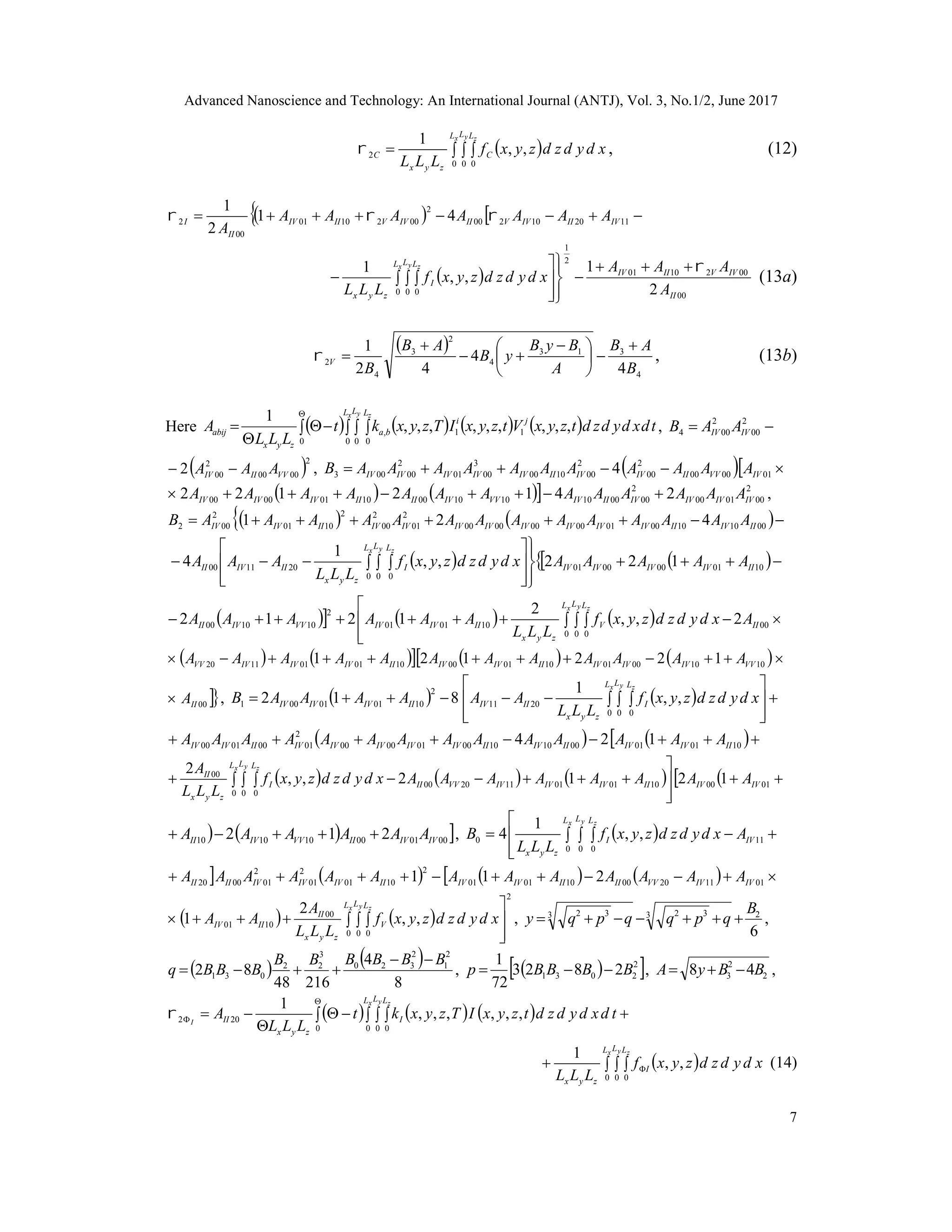 Advanced Nanoscience and Technology: An International Journal (ANTJ), Vol. 3, No.1/2, June 2017
7
   
x y zL L L
C
zyx
С xdydzdzyxf
LLL 0 0 0
2 ,,
1
 , (12)
    112010200
2
0021001
00
2 41
2
1
IVIIIVVIIIVVIIIV
II
I AAAAAAA
A

 
00
0021001
2
1
0 0 0 2
1
,,
1
II
IVVIIIV
L L L
I
zyx A
AAA
xdydzdzyxf
LLL
x y z 









   (13a)
 
4
313
4
2
3
4
2
4
4
42
1
B
AB
A
ByB
yB
AB
B
V






 


 , (13b)
Here           



0 0 0 0
11, ,,,,,,,,,
1 x y zL L L
ji
ba
zyx
abij tdxdydzdtzyxVtzyxITzyxkt
LLL
A ,  2
00
2
004 IVIV AAB
 2
0000
2
002 VVIIIV AAA  ,    010000
2
00
2
001000
3
0001
2
00003 4 IVVVIIIVIVIIIVIVIVIVIV AAAAAAAAAAAB
    2
000100
2
00001010100010010000 2412122 IVIVIVIVIIIVVVIVIIIIIVIVIV AAAAAAAAAAAAA  ,
    001010000100000000
2
01
2
00
2
1001
2
002 421 IIIVIIIVIVIVIVIVIVIVIVIIIVIV AAAAAAAAAAAAAAB
    












   1001000001
0 0 0
201100 122,,
1
4 IIIVIVIVIV
L L L
I
zyx
IIIVII AAAAAxdydzdzyxf
LLL
AAA
x y z
     




   00
0 0 0
100101
2
101000 2,,
2
1212 II
L L L
V
zyx
IIIVIVVVIVII Axdydzdzyxf
LLL
AAAAAA
x y z
         101000011001001001011120 122121 VVIVIVIVIIIVIVIIIVIVIVVV AAAAAAAAAAAA
00IIA ,     








  
x y zL L L
I
zyx
IIIVIIIVIVIV xdydzdzyxf
LLL
AAAAAAB
0 0 0
2011
2
100101001 ,,
1
812
     10010100101000010000
2
01000100 124 IIIVIVIIIVIIIVIVIVIVIVIIIVIV AAAAAAAAAAAAAA
       




   0100100101112000
0 0 0
00
1212,,
2
IVIVIIIVIVIVVVII
L L L
I
zyx
II
AAAAAAAAxdydzdzyxf
LLL
A x y z
   000100101010 212 IVIVIIVVIVII AAAAAA  ,  




   11
0 0 0
0 ,,
1
4 IV
L L L
I
zyx
Axdydzdzyxf
LLL
B
x y z
        01112000100101
2
1001
2
01
2
010020 211 IVIVVVIIIIIVIVIIIVIVIVIIII AAAAAAAAAAAAA
   
2
0 0 0
00
1001 ,,
2
1




  
x y zL L L
V
zyx
II
IIIV xdydzdzyxf
LLL
A
AA ,
6
23 323 32 B
qpqqpqy  ,
   
8
4
21648
82
2
1
2
320
3
22
031
BBBBBB
BBBq

 ,   2
2031 2823
72
1
BBBBp  , 2
2
3 48 BByA  ,
         




0 0 0 0
202 ,,,,,,
1 x y z
I
L L L
I
zyx
II tdxdydzdtzyxITzyxkt
LLL
A
    
x y zL L L
I
zyx
xdydzdzyxf
LLL 0 0 0
,,
1
(14)
 