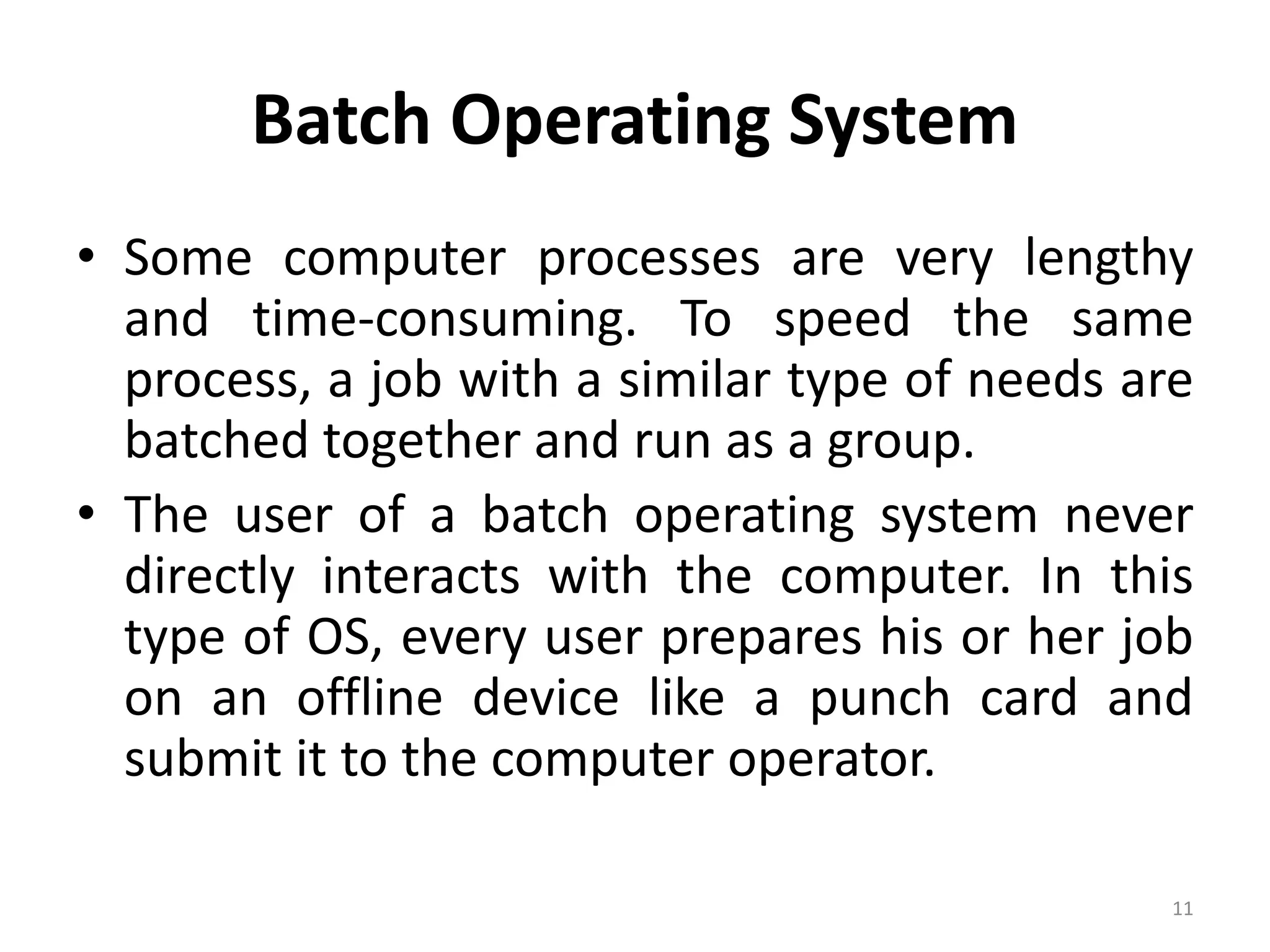 Batch Operating System
• Some computer processes are very lengthy
and time-consuming. To speed the same
process, a job with a similar type of needs are
batched together and run as a group.
• The user of a batch operating system never
directly interacts with the computer. In this
type of OS, every user prepares his or her job
on an offline device like a punch card and
submit it to the computer operator.
11
 