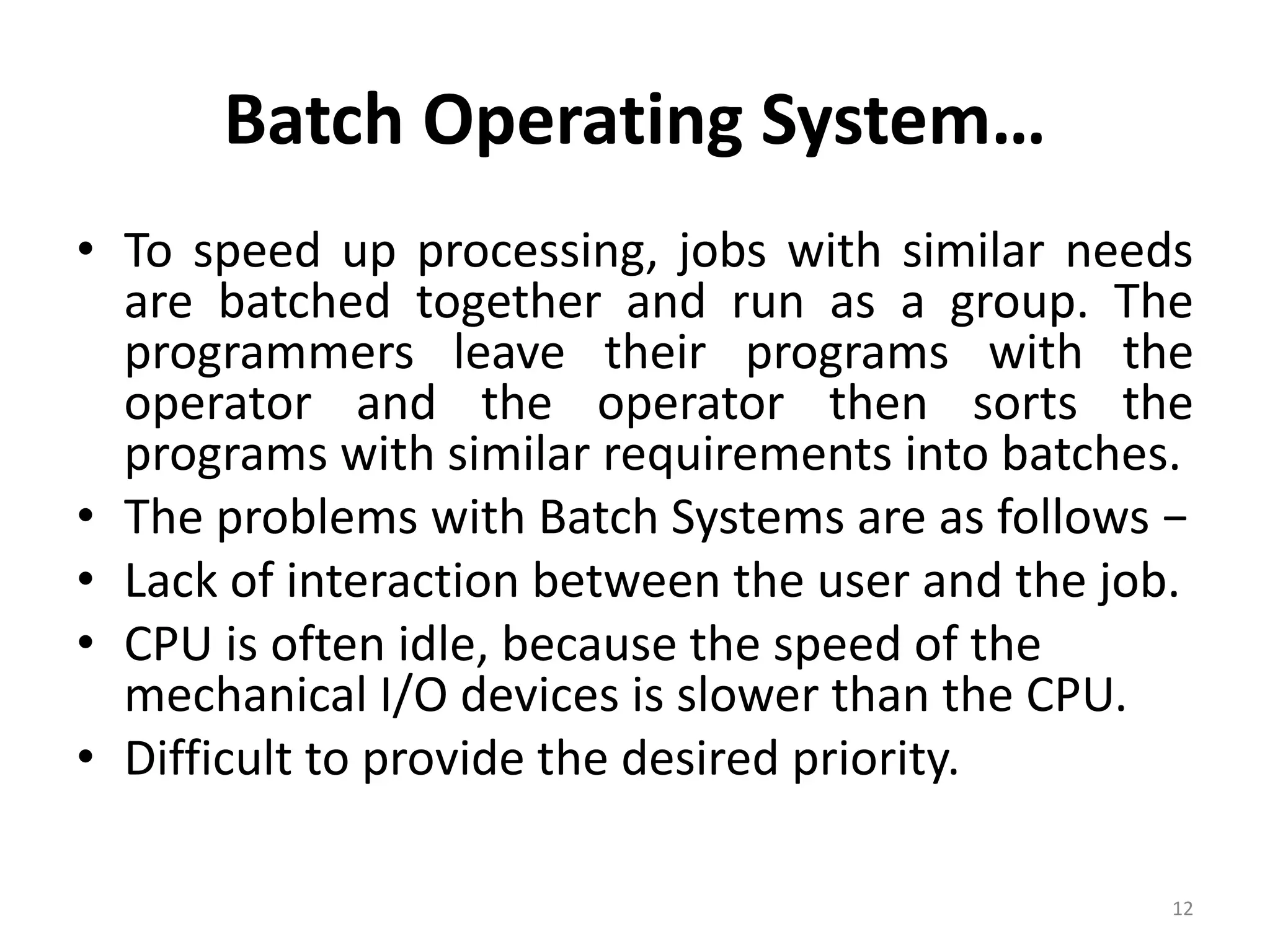 Batch Operating System…
• To speed up processing, jobs with similar needs
are batched together and run as a group. The
programmers leave their programs with the
operator and the operator then sorts the
programs with similar requirements into batches.
• The problems with Batch Systems are as follows −
• Lack of interaction between the user and the job.
• CPU is often idle, because the speed of the
mechanical I/O devices is slower than the CPU.
• Difficult to provide the desired priority.
12
 