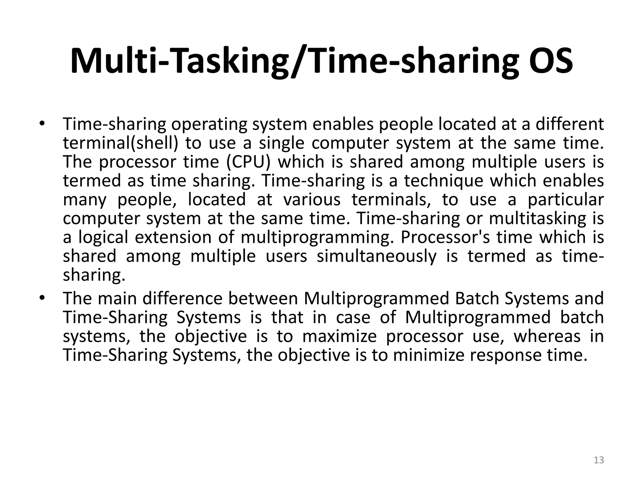 Multi-Tasking/Time-sharing OS
• Time-sharing operating system enables people located at a different
terminal(shell) to use a single computer system at the same time.
The processor time (CPU) which is shared among multiple users is
termed as time sharing. Time-sharing is a technique which enables
many people, located at various terminals, to use a particular
computer system at the same time. Time-sharing or multitasking is
a logical extension of multiprogramming. Processor's time which is
shared among multiple users simultaneously is termed as time-
sharing.
• The main difference between Multiprogrammed Batch Systems and
Time-Sharing Systems is that in case of Multiprogrammed batch
systems, the objective is to maximize processor use, whereas in
Time-Sharing Systems, the objective is to minimize response time.
13
 