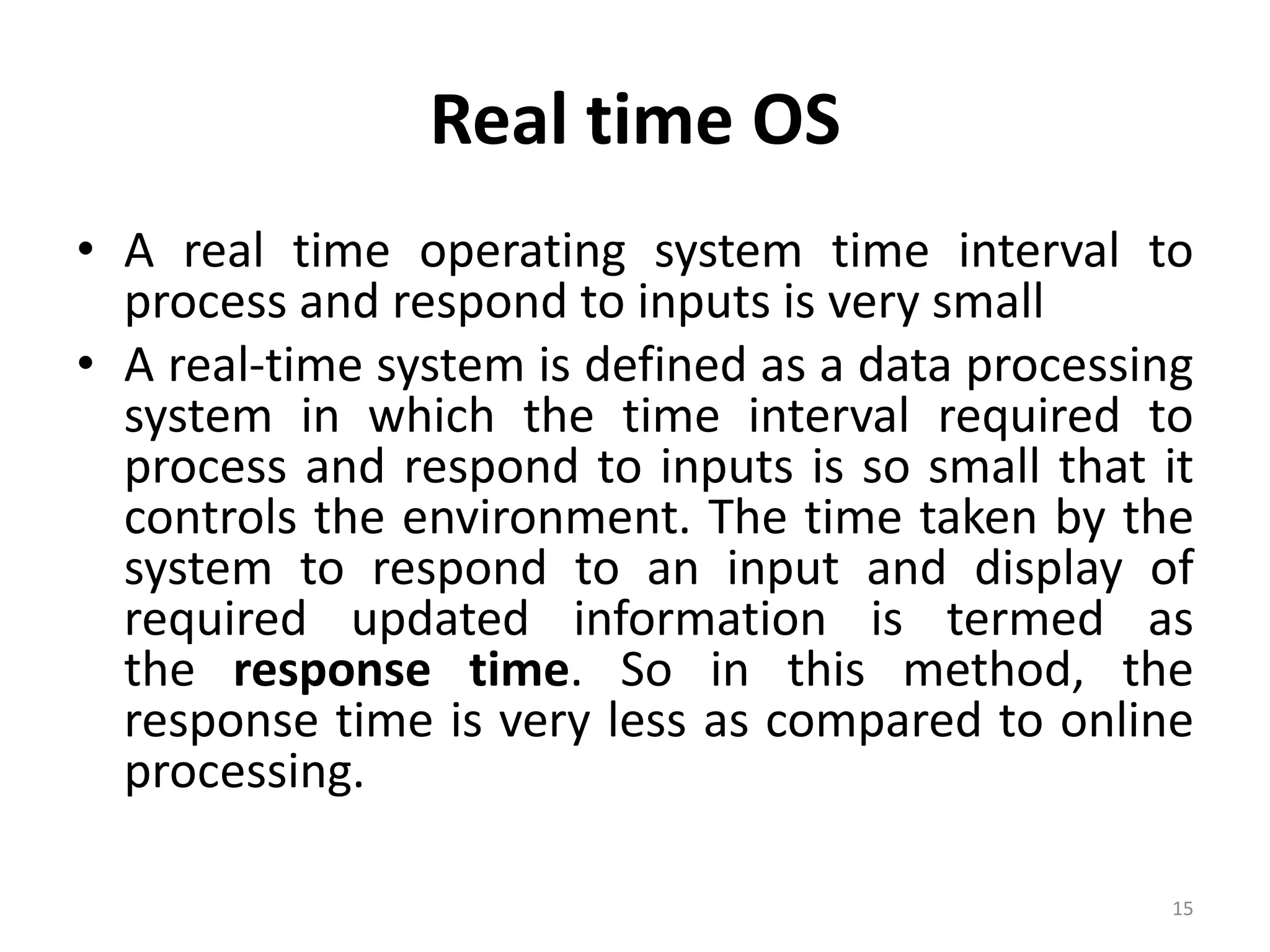 Real time OS
• A real time operating system time interval to
process and respond to inputs is very small
• A real-time system is defined as a data processing
system in which the time interval required to
process and respond to inputs is so small that it
controls the environment. The time taken by the
system to respond to an input and display of
required updated information is termed as
the response time. So in this method, the
response time is very less as compared to online
processing.
15
 