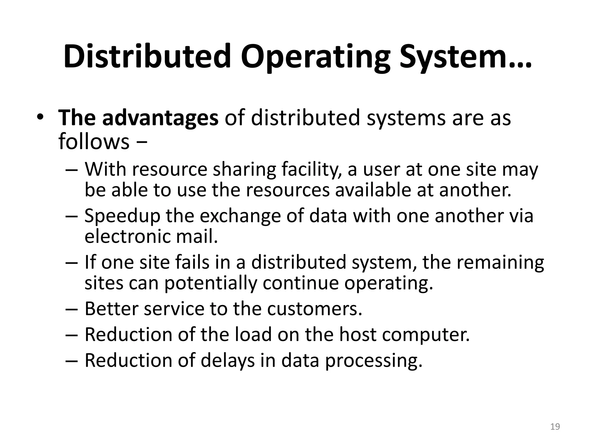 Distributed Operating System…
• The advantages of distributed systems are as
follows −
– With resource sharing facility, a user at one site may
be able to use the resources available at another.
– Speedup the exchange of data with one another via
electronic mail.
– If one site fails in a distributed system, the remaining
sites can potentially continue operating.
– Better service to the customers.
– Reduction of the load on the host computer.
– Reduction of delays in data processing.
19
 